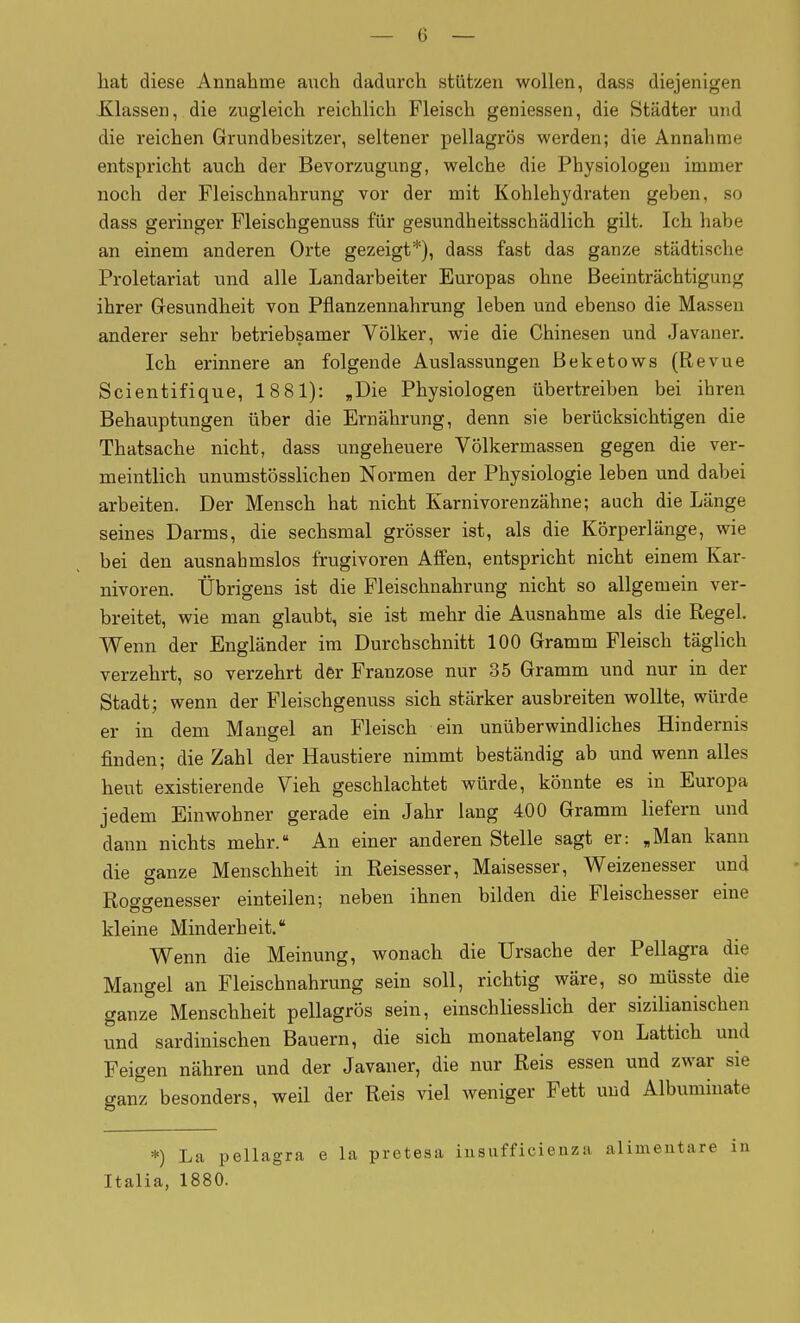 hat diese Annahme auch dadurch stützen wollen, dass diejenigen Klassen, die zugleich reichlich Fleisch geniessen, die Städter und die reichen Grundbesitzer, seltener pellagrös werden; die Annahme entspricht auch der Bevorzugung, welche die Physiologen immer noch der Fleischnahrung vor der mit Kohlehydraten geben, so dass geringer Fleischgenuss für gesundheitsschädlich gilt. Ich habe an einem anderen Orte gezeigt*), dass fast das ganze städtische Proletariat und alle Landarbeiter Europas ohne Beeinträchtigung ihrer Gesundheit von Pflanzennahrung leben und ebenso die Massen anderer sehr betriebsamer Völker, wie die Chinesen und Javaner. Ich erinnere an folgende Auslassungen Beketows (Revue Scientifique, 1881): „Die Physiologen übertreiben bei ihren Behauptungen über die Ernährung, denn sie berücksichtigen die Thatsache nicht, dass ungeheuere Völkermassen gegen die ver- meintlich unumstösslichen Normen der Physiologie leben und dabei arbeiten. Der Mensch hat nicht Karnivorenzähne; auch die Länge seines Darms, die sechsmal grösser ist, als die Körperlänge, wie bei den ausnahmslos frugivoren Affen, entspricht nicht einem Kar- nivoren. Übrigens ist die Fleischnahrung nicht so allgemein ver- breitet, wie man glaubt, sie ist mehr die Ausnahme als die Regel. Wenn der Engländer im Durchschnitt 100 Gramm Fleisch täglich verzehrt, so verzehrt der Franzose nur 35 Gramm und nur in der Stadt; wenn der Fleischgenuss sich stärker ausbreiten wollte, würde er in dem Mangel an Fleisch ein unüberwindliches Hindernis finden; die Zahl der Haustiere nimmt beständig ab und wenn alles heut existierende Vieh geschlachtet würde, könnte es in Europa jedem Einwohner gerade ein Jahr lang 400 Gramm liefern und dann nichts mehr. An einer anderen Stelle sagt er: „Man kann die ganze Menschheit in Reisesser, Maisesser, Weizenesser und Roggenesser einteilen; neben ihnen bilden die Fleischesser eine kleine Minderheit. Wenn die Meinung, wonach die Ursache der Pellagra die Mangel an Fleischnahrung sein soll, richtig wäre, so müsste die ganze Menschheit pellagrös sein, einschliesslich der sizilianischen und sardinischen Bauern, die sich monatelang von Lattich und Feigen nähren und der Javaner, die nur Reis essen und zwar sie ganz besonders, weil der Reis viel weniger Fett und Albuminate *) La pellagra e la pretesa iusufficienza alimentare in Italia, 1880.