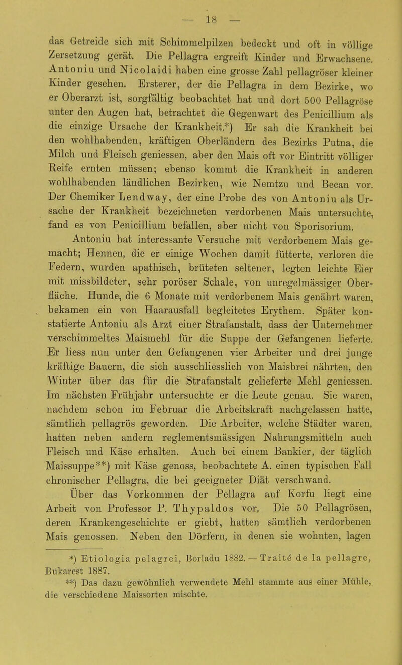 - 1« — das Getreide sich mit Scliimmelpilzen bedeckt und oft in völlige Zersetzung gerät. Die Pellagra ergreift Kinder und Erwachsene. Antoniu und Nicolaidi haben eine grosse Zahl pellagröser kleiner Kinder gesehen. Ersterer, der die Pellagra in dem Bezirke, wo er Oberarzt ist, sorgfältig beobachtet hat und dort 500 Pellagrose unter den Augen hat, betrachtet die Gegenwart des Penicillium als die einzige Ursache der Krankheit.*) Er sah die Krankheit bei den wohlhabenden, kräftigen Oberländern des Bezirks Putna, die Milch und Fleisch geniessen, aber den Mais oft vor Eintritt völliger Reife ernten müssen; ebenso kommt die Krankheit in anderen wohlhabenden ländlichen Bezirken, wie Nemtzu und Becan vor. Der Chemiker Lendway, der eine Probe des von Antoniu als Ur- sache der Krankheit bezeichneten verdorbenen Mais untersuchte, fand es von Penicillium befallen, aber nicht von Sporisorium. Antoniu hat interessante Versuche mit verdorbenem Mais ge- macht; Hennen, die er einige Wochen damit fütterte, verloren die Federn, wurden apathisch, brüteten seltener, legten leichte Eier mit missbildeter, sehr poröser Schale, von unregelmässiger Ober- fläche. Hunde, die 6 Monate mit verdorbenem Mais genährt waren, bekamen ein von Haarausfall begleitetes Erythem. Später kon- statierte Antoniu als Arzt einer Strafanstalt, dass der Unternehmer verschimmeltes Maismehl für die Suppe der Gefangenen lieferte. Er liess nun unter den Gefangenen vier Arbeiter und drei junge kräftige Bauern, die sich ausschliesslich von Maisbrei nährten, den Winter über das für die Strafanstalt gelieferte Mehl geniessen. Im nächsten Frühjahr untersuchte er die Leute genau. Sie waren, nachdem schon im Februar die Arbeitskraft nachgelassen hatte, sämtlich pellagrös geworden. Die Arbeiter, welche Städter waren, hatten neben andern reglementsmässigen Nahrungsmitteln auch Fleisch und Käse erhalten. Auch bei einem Bankier, der täglich Maissuppe**) mit Käse genoss, beobachtete A. einen typischen Fall chronischer Pellagra, die bei geeigneter Diät verschwand. Über das Vorkommen der Pellagra auf Korfu liegt eine Arbeit von Professor P. Thypaldos vor, Die 50 Pellagrösen, deren Krankengeschichte er giebt, hatten sämtlich verdorbenen Mais genossen. Neben den Dörfern, in denen sie wohnten, lagen *) Etiologia pelagici, Borladu 1882. — Traité de la pellagre, Bukarest 1887. **) Das dazu gewöhnlich verwendete Mehl stammte aus einer Mühle, die verschiedene Maissorteu mischte.