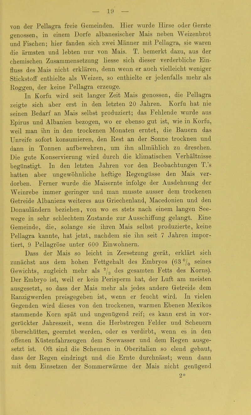 — von der Pellagra freie Gemeinden. Hier wurde Hirse oder Gerste o-enossen, in einem Dorfe albanesischer Mais neben Weizenbrot und Fischen; bier fanden sich zwei Männer mit Pellagra, sie waren die ärmsten und lebten nur von Mais. T. bemerkt dazu, aus der chemischen Zusammensetzung Hesse sich dieser verderbliche Ein- fluss des Mais nicht erklären, denn wenn er auch vielleicht weniger Stickstoff enthielte als Weizen, so enthielte er jedenfalls mehr als Koggen, der keine Pellagra erzeuge. In Korfu wird seit langer Zeit Mais genossen, die Pellagra zeigte sich aber erst in den letzten 20 Jahren. Korfu hat nie seinen Bedarf an Mais selbst produziert; das Fehlende wurde aus Epirus und Albanien bezogen, wo er ebenso gut ist, wie in Korfu, weil man ihn in den trockenen Monaten erntet, die Bauern das Unreife sofort konsumieren, den Rest an der Sonne trocknen und dann in Tonnen auf bewehren, um ihn allmählich zu dreschen. Die gute Konservierung wird durch die klimatischen Verhältnisse begünstigt. In den letzten Jahren vor den Beobachtungen T.'s hatten aber ungewöhnliche heftige Regengüsse den Mais ver- dorben. Ferner wurde die Maisernte infolge der Ausdehnung der Weinrebe immer geringer und man musste ausser dem trockenen Getreide Albaniens weiteres aus Griechenland, Macedonien und den Donauländern beziehen, von wo es stets nach einem langen See- wege in sehr schlechtem Zustande zur Ausschiffung gelangt. Eine Gemeinde, die, solange sie; ihren Mais selbst produzierte, keine Pellagra kannte, hat jetzt, nachdem sie ihn seit 7 Jahren impor- tiert, 9 Pellagrose unter 600 Einwohnern. Dass der Mais so leicht in Zersetzung gerät, erklärt sich zunächst aus dem hohen Fettgehalt des Embryos (63 /^ seines Gewichts, zugleich mehr als ^/g des gesamten Fetts des Korns). Der Embryo ist, weil er kein Perisperm hat, der Luft am meisten ausgesetzt, so dass der Mais mehr als jedes andere Getreide dem Ranzigwerden preisgegeben ist, wenn er feucht wird. In vielen Gegenden wird dieses von den trockenen, warmen Ebenen Mexikos stammende Korn spät und ungenügend reif; es kann erst in vor- gerückter Jahreszeit, wenn die Herbstregen Felder und Scheuern überschütten, geerntet werden, oder es verdirbt, wenn es in den offenen Küstenfahrzeugen dem Seewasser und dem Regen ausge- setzt ist. Oft sind die Scheunen in Oberitalien so elend gebaut, dass der Regen emdringt und die Ernte durchnässt; wenn dann mit dem Einsetzen der Sommerwärme der Mais nicht genügend 2*