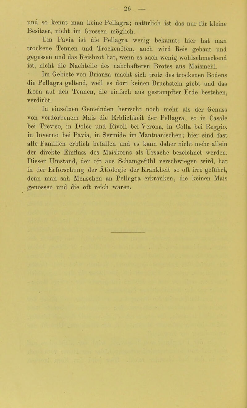 und so kennt man keine Pellagra; natürlicli ist das nur für kleine Besitzer, nicht im Grossen möglich. Um Pavia ist die Pellagra wenig bekannt; hier hat man trockene Tennen und Trockenöfen, auch wird Reis gebaut und gegessen und das Reisbrot hat, wenn es auch wenig wohlschmeckend ist, nicht die Nachteile des nahrhafteren Brotes aus Maismehl. Im Gebiete von Brianza macht sich trotz des trockenen Bodens die Pellagra geltend, weil es dort keinen Bruchstein giebt und das Korn auf den Tennen, die einfach aus gestampfter Erde bestehen, verdirbt. In einzelnen Gemeinden herrscht noch mehr als der Genuss von verdorbenem Mais die Erblichkeit der Pellagra, so in Casale bei Treviso, in Dolce und Rivoli bei Verona, in Colla bei Reggio, in Inverno bei Pavia, in Sermide im Mantuanischen; hier sind fast alle Familien erblich befallen und es kann daher nicht mehr allein der direkte Einfluss des Maiskorns als Ursache bezeichnet werden. Dieser Umstand, der oft aus Schamgefühl verschwiegen wird, hat in der Erforschung der Ätiologie der Krankheit so oft irre geführt, denn man sah Menschen an Pellagra erkranken, die keinen Mais genossen und die oft reich waren.