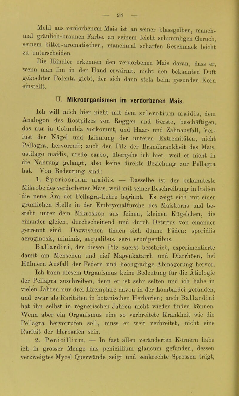 Mehl aus verdorbenem Mais ist an seiner blassgelben, manch- mal gräulich-braunen Farbe, an seinem leicht schimmligen Geruch, seinem bitter-aromatischen, manchmal scharfen Geschmack leicht zu unterscheiden. Die Händler erkennen den verdorbenen Mais daran, dass er, wenn man ihn in der Hand erwärmt, nicht den bekannten Duft gekochter Polenta giebt, der sich dann stets beim gesunden Korn einstellt. n. Mikroorganismen im verdorbenen Mais. Ich will mich hier nicht mit dem Sclerotium maidis, dem Analogon des Rostpilzes von Roggen und Gerste, beschäftigen, das nuj- in Columbia vorkommt, und Haar- und Zahnausfall, Ver- lust der Nägel und Lähmung der unteren Extremitäten, nicht Pellagra, hervorruft; auch den Pilz der Brandkrankheit des Mais, ustilago maidis, uredo carbo, übergehe ich hier, weil er nicht in die Nahrung gelangt, also keine direkte Beziehung zur Pellagra hat. Von Bedeutung sind: 1. Sporisorium maidis. — Dasselbe ist der bekannteste Mikrobe des verdorbenen Mais, weil mit seiner Beschreibung in Italien ' die neue Ära der Pellagra-Lehre beginnt. Es zeigt sich mit einer grünlichen Stelle in der Embryonalfurche des Maiskorns und be- steht unter dem Mikroskop aus feinen, kleinen Kügelchen, die einander gleich, durchscheinend und durch Detritus von einander getrennt sind. Dazwischen finden sich dünne Fäden: sporidiis aeruginosis, minimis, aequalibus, sero erumpentibus. Ballardini, der diesen Pilz zuerst beschrieb, experimentierte damit am Menschen und rief Magenkatarrh und Diarrhöen, bei Hühnern Ausfall der Federn und hochgradige Abmagerung hervor. Ich kann diesem Organismus keine Bedeutung für die Ätiologie der Pellagra zuschreiben, denn er ist sehr selten und ich habe in vielen Jahren nur drei Exemplare davon in der Lombardei gefunden, und zwar als Raritäten in botanischen Herbarien; auch Ballardini hat ihn selbst in regnerischen Jahren nicht wieder finden können. Wenn aber ein Organismus eine so verbreitete Krankheit wie die Pellagra hervorrufen soll, muss er weit verbreitet, nicht eine Rarität der Herbarien sein. 2. Penicillinm. — In fast allen veränderten Körnern habe ich in grosser Menge das penicillium glaucum gefunden, dessen verzweigtes Mycel Querwände zeigt und senkrechte Sprossen trägt,