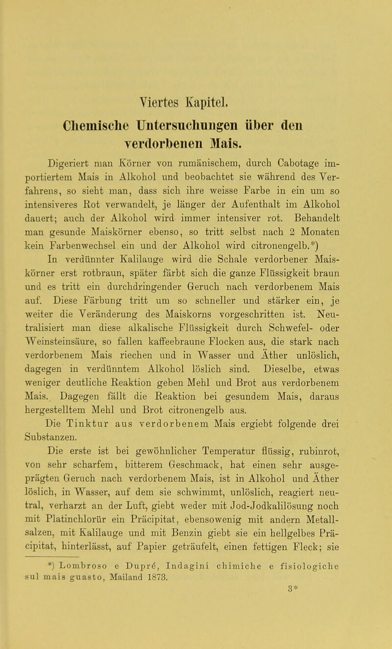 Chemische Untersuchungen über den yerdorbenen Mais. Digeriert man Körner von rumäniscliem, durch Cabotage im- portiertem Mais in Alkohol und beobachtet sie während des Ver- fahrens, so sieht man, dass sich ihre weisse Farbe in ein um so intensiveres Kot verwandelt, je länger der Aufenthalt im Alkohol dauert; auch der Alkohol wird immer intensiver rot. Behandelt man gesunde Maiskörner ebenso, so tritt selbst nach 2 Monaten kein Farbenwechsel ein und der Alkohol wird citronengelb.*) In verdünnter Kalilauge wird die Schale verdorbener Mais- körner erst rotbraun, später färbt sich die ganze Flüssigkeit braun und es tritt ein durchdringender Geruch nach, verdorbenem Mais auf. Diese Färbung tritt um so schneller und stärker ein, je weiter die Veränderung des Maiskorns vorgeschritten ist. Neu- tralisiert man diese alkalische Flüssigkeit durch Schwefel- oder Weinsteinsäure, so fallen kaffeebraune Flocken aus, die stark nach, verdorbenem Mais riechen und in Wasser und Äther unlöslich, dagegen in verdünntem Alkohol löslich sind. Dieselbe, etwas weniger deutliche Reaktion geben Mehl und Brot aus verdorbenem Mais. Dagegen fällt die Reaktion bei gesundem Mais, daraus hergestelltem Mehl und Brot citronengelb aus. Die Tinktur aus verdorbenem Mais ergiebt folgende drei Substanzen. Die erste ist bei gewöhnlicher Temperatur flüssig, rubinrot, von sehr scharfem, bitterem Geschmack, hat einen sehr ausge- prägten Geruch nach verdorbenem Mais, ist in Alkohol und Äther löslich, in Wasser, auf dem sie schwimmt, unlöslich, reagiert neu- tral, verharzt an der Luft, giebt weder mit Jod-Jodkalilösung noch mit Platinchlorür ein Präcipitat, ebensowenig mit andern Metall- salzen, mit Kalilauge und mit Benzin giebt sie ein hellgelbes Prä- cipitat, hinterlässt, auf Papier geträufelt, einen fettigen Fleck; sie *) Lombroso e Dupré, Indagini cliimiche e fisiologiche sul mais guasto, Mailand 1873. 3*