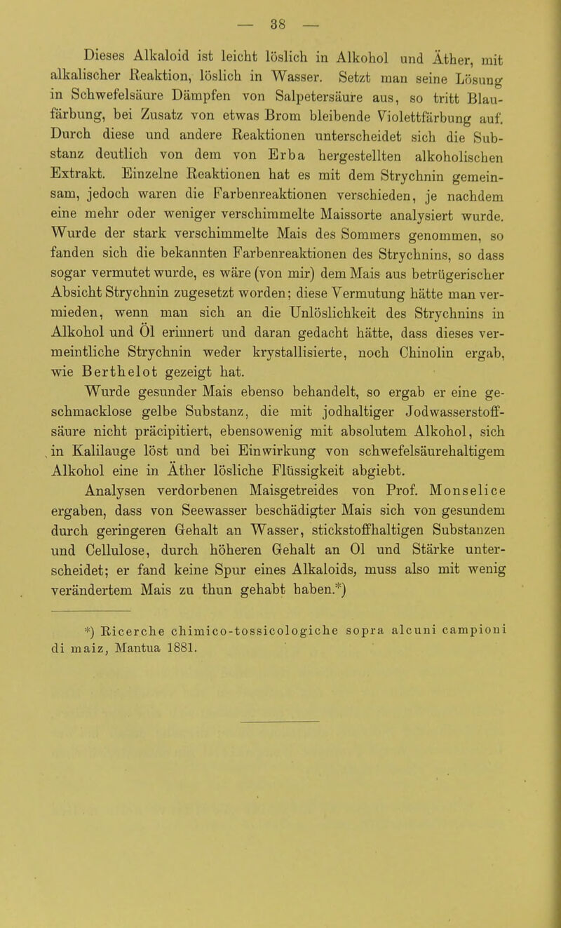 Dieses Alkaloid ist leicht löslich in Alkohol und Äther, mit alkalischer Ueaktion, löslich in Wasser. Setzt man seine Lösung in Schwefelsäure Dämpfen von Salpetersäure aus, so tritt Blau- färbung, bei Zusatz von etwas Brom bleibende Violettfärbung auf. Durch diese und andere Reaktionen unterscheidet sich die Sub- stanz deutlich von dem von Erba hergestellten alkoholischen Extrakt. Einzelne Reaktionen hat es mit dem Strychnin gemein- sam, jedoch waren die Farbenreaktionen verschieden, je nachdem eine mehr oder weniger verschimmelte Maissorte analysiert wurde. Wurde der stark verschimmelte Mais des Sommers genommen, so fanden sich die bekannten Farbenreaktionen des Strychnins, so dass sogar vermutet wurde, es wäre (von mir) dem Mais aus betrügerischer Absicht Strychnin zugesetzt worden; diese Vermutung hätte man ver- mieden, wenn man sich an die Unlöslichkeit des Strychnins in Alkohol und Ol erinnert und daran gedacht hätte, dass dieses ver- meintliche Strychnin weder krystallisierte, noch Chinolin ergab, wie Berthelot gezeigt hat. Wurde gesunder Mais ebenso behandelt, so ergab er eine ge- schmacklose gelbe Substanz, die mit jodhaltiger Jodwasserstoff- säure nicht präcipitiert, ebensowenig mit absolutem Alkohol, sich in Kalilauge löst und bei Einwirkung von schwefelsäurehaltigem Alkohol eine in Äther lösliche Flüssigkeit abgiebt. Analysen verdorbenen Maisgetreides von Prof. Monselice ergaben, dass von Seewasser beschädigter Mais sich von gesundem durch geringeren Gehalt an Wasser, stickstoffhaltigen Substanzen und Cellulose, durch höheren Gehalt an Ol und Stärke unter- scheidet; er fand keine Spur eines Alkaloids, muss also mit wenig verändertem Mais zu thun gehabt haben.*) *) Eicerche chimico-tossicologiche sopra alcuni campioni di maiz, Mantua 1881.