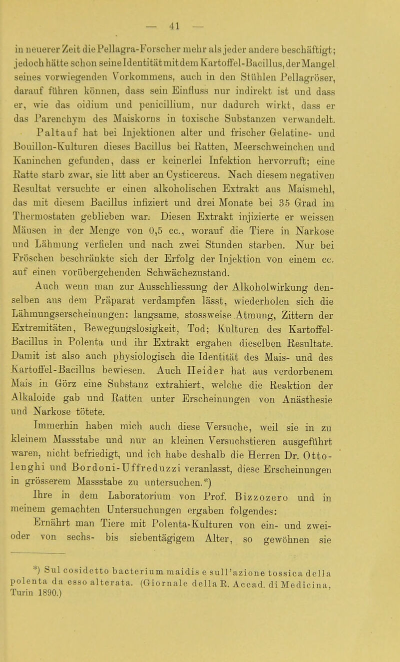 iu ueuever Zeit diePellagra-Forscher mehr als jeder andere beschäftigt; jedoch hätte schon seineldeutitätmit dem Kartoffel-Bacillus, der Mangel seines vorwiegenden Vorkommens, auch in den Stühlen Pellagröser, darauf führen können, dass sein Einfluss nur indirekt ist und dass er, wie das oidium und penicillium, nur dadurch wirkt, dass er das Parenchyni des Maiskorns in toxische Substanzen verwandelt. Paltauf hat bei Injektionen alter und frischer Gelatine- und Bouillon-Kulturen dieses Bacillus bei Ratten, Meerschweinchen und Kaninchen gefunden, dass er keinerlei Infektion hervorruft; eine Eatte starb zwar, sie litt aber an Cysticercus. Nach diesem negativen Resultat versuchte er einen alkoholischen Extrakt aus Maismehl, das mit diesem Bacillus infiziert und drei Monate bei 35 Grad im Thermostaten geblieben war. Diesen Extrakt injizierte er weissen Mäusen in der Menge von 0,5 cc, worauf die Tiere in Narkose und Lähmung verfielen und nach, zwei Stunden starben. Nur bei Fröschen beschränkte sich der Erfolg der Injektion von einem cc. auf einen vorübergehenden Schwächezustand. Auch wenn man zur Ausschliessung der Alkoholwirkung den- selben aus dem Präparat verdampfen lässt, wiederholen sieb die Lähmungserscheinungen: langsame, stossweise Atmung, Zittern der Extremitäten, Bewegungslosigkeit, Tod; Kulturen des Kartoffel- Bacillus in Polenta und ihr Extrakt ergaben dieselben Resultate. Damit ist also auch physiologisch die Identität des Mais- und des Kartoffel-Bacillus bewiesen. Auch Heider hat aus verdorbenem Mais in Görz eine Substanz extrahiert, welche die Reaktion der Alkaloide gab und Ratten unter Erscheinungen von Anästhesie und Narkose tötete. Immerhin haben mich auch diese Versuche, weil sie in zu kleinem Massstabe und nur an kleinen Versuchstieren ausgeführt waren, nicht befriedigt, und ich habe deshalb die Herren Dr. Otto- lenghi und Bordoni-Uffreduzzi veranlasst, diese Erscheinungen in grösserem Massstabe zu untersuchen.*) Ihre in dem Laboratorium von Prof. Bizzozero und in meinem gemachten Untersuchungen ergaben folgendes: Ernährt man Tiere mit Polenta-Kulturen von ein- und zwei- oder von sechs- bis siebentägigem Alter, so gewöhnen sie Sul cosidetto bacterium raaidis e sull'azione tossica della polenta da esso alterata. (Giornale della E. Accad. di Medicina, Turin 1890.)