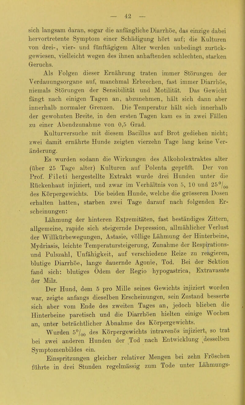 sich langsam daran, sogar die anfängliche Diarrhöe, das einzige dabei hervortretente Symptom einer Schädigung hört auf; die Kulturen von drei-, vier- und fünftägigem Alter werden unbedingt zurück- gewiesen, vielleicht wegen des ihnen anhaftenden schlechten, starken Geruchs. Als Folgen dieser Ernährung traten immer Störungen der Verdauungsorgane auf, manchmal Erbrechen, fast immer Diarrhöe, niemals Störungen der Sensibilität und Motilität. Das Gewicht fängt nach einigen Tagen an, abzunehmen, hält sich dann aber innerhalb normaler Grenzen. Die Temperatur hält sich innerhalb der gewohnten Breite, in den ersten Tagen kam es in zwei Fällen zu einer Abendzunahme von 0,5 Grad. Kulturversuche mit diesem Bacillus auf Brot gediehen nicht; zwei damit ernährte Hunde zeigten vierzehn Tage lang keine Ver- änderung. Es wurden sodann die Wirkungen des Alkoholextraktes alter (über 25 Tage alter) Kulturen auf Polenta geprüft. Der von Prof. Fileti hergestellte Extrakt wurde drei Hunden unter die Rückenhaut injiziert, und zwar im Verhältnis von 5, 10 und 25 ^/^q des KörpergeAvichts. Die beiden Hunde, welche die grösseren Dosen erhalten hatten, starben zwei Tage darauf nach folgenden Er- scheinungen: Lähmung der hinteren Extremitäten, fast beständiges Zittern, allgemeine, rapide sich steigernde Depression, allmählicher Verlust der Willkürbewegungen, Astasie, völlige Lähmung der Hinterbeine, Mydriasis, leichte Temperatursteigerung, Zunahme der Respirations- und Pulszahl, Unfähigkeit, auf verschiedene Reize zu reagieren, blutige Diarrhöe, lange dauernde Agonie, Tod. Bei der Sektion fand sich: blutiges Ödem der Regio hypogastrica, Extravasate der Milz. Der Hund, dem 5 pro Mille seines Gewichts injiziert worden war, zeigte anfangs dieselben Erscheinungen, sein Zustand besserte sich aber vom Ende des zweiten Tages an, jedoch blieben die Hinterbeine paretisch und die Diarrhöen hielten einige Wochen an, unter beträchtlicher Abnahme des Körpergewichts. Wurden ò^'/oq des Körpergewichts intravenös injiziert, so trat bei zwei anderen Hunden der Tod nach Entwicklung ^desselben Symptomenbildes ein, Einspritzungen gleicher relativer Mengen bei zehn Fröschen führte in drei Stunden regelmässig zum Tode unter Lähmungs-