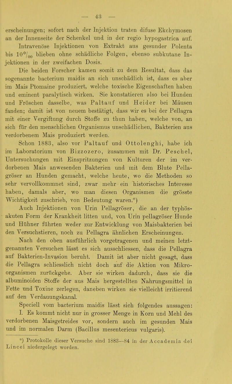 — 48 — erscheinungen; sofort nach der Injektion traten difvise Ekchymosen an der Innenseite der Schenkel und in der regio hypogastrica auf. Intravenöse Injektionen von Extrakt aus gesunder Polenta bis 10/oj) blieben ohne schädliche Folgen, ebenso subkutane In- jektionen in der zweifachen Dosis. Die beiden Forscher kamen somit zu dem Resultat, dass das sogenannte bacterium raaidis an sich unschädlich ist, dass es aber im Mais Ptomaine produziert, welche toxische Eigenschaften haben und eminent paralytisch wirken. Sie konstatieren also bei Hunden und Fröschen dasselbe, was Paltanf und Heider bei Mäusen fanden; damit ist von neuem bestätigt, dass wir es bei der Pellagra mit einer Vergiftung durch Stoffe zu thun haben, welche von, an sich für den menschlichen Organismus unschädlichen, Bakterien aus verdorbenem Mais produziert werden. Schon 1883, also vor Paltauf und Ottolenghi, habe ich im Laboratorium von Bizzozero, zusammen mit Dr. Peschel, Untersuchungen mit Einspritzungen von Kulturen der im ver- dorbenen Mais anwesenden Bakterien und mit dem Blute Pella- gröser an Hunden gemacht, welche heute, wo die Methoden so sehr vervollkommnet sind, zwar mehr ein historisches Interesse haben, damals aber, wo man diesen Organismen die grösste Wichtigkeit zuschrieb, von Bedeutung waren.*) Auch Injektionen von Urin Pellagröser, die an der typhös- akuten Form der Krankheit litten und, von Urin pellagröser Hunde und Hühner führten weder zur Entwicklung von Maisbakterien bei den Versuchstieren, noch zu Pellagra ähnlichen Erscheinungen. Nach den oben ausführlich vorgetragenen und meinen letzt- genannten Versuchen lässt es sich ausschliessen, dass die Pellagra auf Bakterien-Invasion beruht. Damit ist aber nicht gesagt, dass die Pellagra schliesslich nicht doch auf die Aktion von Mikro- organismen zurückgehe. Aber sie wirken dadurch, dass sie die albuminoiden Stoffe der aus Mais hergestellten Nahrungsmittel in Fette und Toxine zerlegen, daneben wirken sie vielleicht irritierend auf den Verdauungskanal. Speciell vom bacterium maidis lässt sich folgendes aussagen: I. Es kommt nicht nur in grosser Menge in Korn und Mehl des verdorbenen Maisgetreides vor, sondern auch im gesunden Mais und im normalen Darm (Bacillus mesentericus vulgaris). *) Protokolle dieser Versuche sind 1883—84 in der Accademia dei Lincei niedergelegt worden.