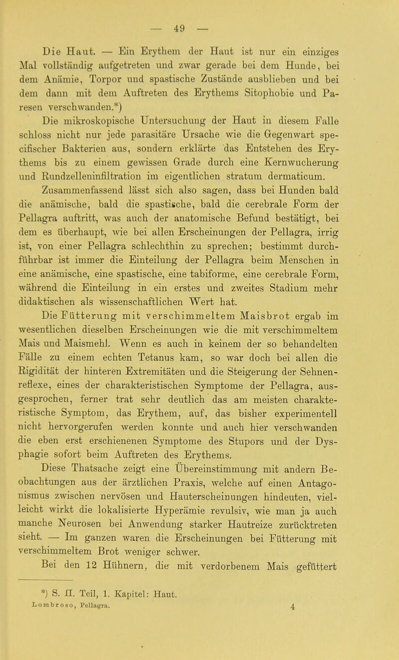 Die Haut. — Ein Erythem der Haut ist nur ein einziges Mal vollständig aufgetreten und zwar gerade bei dem Hunde, bei dem Anämie, Torpor und spastische Zustände ausblieben und bei dem dann mit dem Auftreten des Erythems Sitophobie und Pa- resen verschwanden.*) Die mikroskopische Untersuchung der Haut in diesem Falle schloss nicht nur jede parasitäre Ursache wie die Gegenwart spe- cifischer Bakterien aus, sondern erklärte das Entstehen des Ery- thems bis zu einem geAvissen Grade durch eine Kernwucherung und Rundzelleninfiltration im eigentlichen Stratum dermaticum. Zusammenfassend lässt sich also sagen, dass bei Hunden bald die anämische, bald die spastische, bald die cerebrale Form der Pellagra auftritt, was auch der anatomische Befund bestätigt, bei dem es überhaupt, wie bei allen Erscheinungen der Pellagra, irrig ist, von einer Pellagra schlechthin zu sprechen; bestimmt durch- führbar ist immer die Einteilung der Pellagra beim Menschen in eine anämische, eine spastische, eine tabiforme, eine cerebrale Form, während die Einteilung in ein erstes und zweites Stadium mehr didaktischen als wissenschaftlichen Wert hat. Die Fütterung mit verschimmeltem Maisbrot ergab im wesentlichen dieselben Erscheinungen wie die mit verschimmeltem Mais und Maismehl. Wenn es auch in keinem der so behandelten Fälle zu einem echten Tetanus kam, so war doch bei allen die Rigidität der hinteren Extremitäten und die Steigerung der Sehnen- reflexe, eines der charakteristischen Symptome der Pellagra, aus- gesprochen, ferner trat sehr deutlich das am meisten charakte- ristische Symptom, das Erythem, auf, das bisher experimentell nicht hervorgerufen werden konnte und auch hier verschwanden die eben erst erschienenen Symptome des Stupors und der Dys- phagie sofort beim Auftreten des Erythems. Diese Thatsache zeigt eine Übereinstimmung mit andern Be- obachtungen aus der ärztlichen Praxis, welche auf einen Antago- nismus zwischen nervösen und Hauterscheinungen hindeuten, viel- leicht wirkt die lokalisierte Hyperämie revulsiv, wie man ja auch manche Neurosen bei Anwendung starker Hautreize zurücktreten sieht. — Im ganzen waren die Erscheinungen bei Fütterung mit verschimmeltem Brot weniger schwer. Bei den 12 Hühnern, die mit verdorbenem Mais gefüttert *) S. n. Teil, 1. Kapitel: Haut. Lombroso, Pellagra. 4