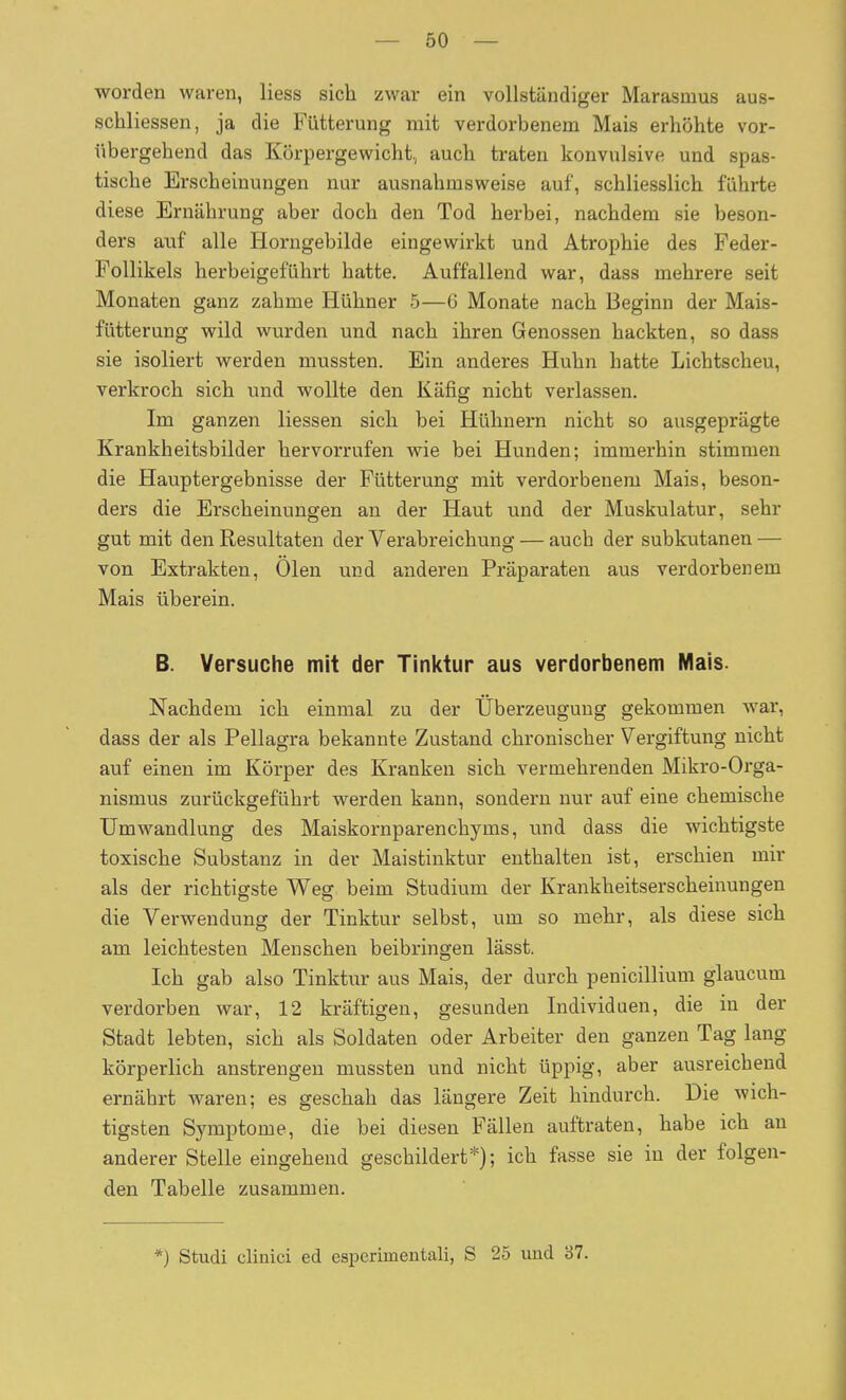 worden waren, Hess sich zwar ein vollständiger Marasmus aus- schliessen, ja die Fütterung mit verdorbenem Mais erhöhte vor- übergehend das Körpergewicht,, auch traten konvulsive und spas- tische Erscheinungen nur ausnahmsweise auf, schliesslich führte diese Ernährung aber doch den Tod herbei, nachdem sie beson- ders auf alle Horngebilde eingewirkt und Atrophie des Feder- Follikels herbeigeführt hatte. Auffallend war, dass mehrere seit Monaten ganz zahme Hühner 5—6 Monate nach Beginn der Mais- fütterung wild wurden und nach ihren Genossen hackten, so dass sie isoliert werden mussten. Ein anderes Huhn hatte Lichtscheu, verkroch sich und wollte den Käfig nicht verlassen. Im ganzen Hessen sich bei Hühnern nicht so ausgeprägte Krankheitsbilder hervorrufen wie bei Hunden; immerhin stimmen die Hauptergebnisse der Fütterung mit verdorbenem Mais, beson- ders die Erscheinungen an der Haut und der Muskulatur, sehr gut mit den Resultaten der Verabreichung — auch der subkutanen — von Extrakten, Ölen und anderen Präparaten aus verdorbenem Mais überein. B. Versuche mit der Tinktur aus verdorbenem Mais. Nachdem ich einmal zu der Überzeugung gekommen war, dass der als Pellagra bekannte Zustand chronischer Vergiftung nicht auf einen im Körper des Kranken sich vermehrenden Mikro-Orga- nismus zurückgeführt werden kann, sondern nur auf eine chemische Umwandlung des Maiskornparenchyms, und dass die wichtigste toxische Substanz in der Maistinktur enthalten ist, erschien mir als der richtigste Weg beim Studium der Krankheitserscheinungen die Verwendung der Tinktur selbst, um so mehr, als diese sich am leichtesten Menschen beibringen lässt. Ich gab also Tinktur aus Mais, der durch penicillium glaucum verdorben war, 12 kräftigen, gesunden Individuen, die in der Stadt lebten, sich als Soldaten oder Arbeiter den ganzen Tag lang körperlich anstrengen mussten und nicht üppig, aber ausreichend ernährt waren; es geschah das längere Zeit hindurch. Die wich- tigsten Symptome, die bei diesen Fällen auftraten, habe ich an anderer Stelle eingehend geschildert*); ich fasse sie in der folgen- den Tabelle zusammen. *) Studi clinici ed esperimentali, S 25 und 37.