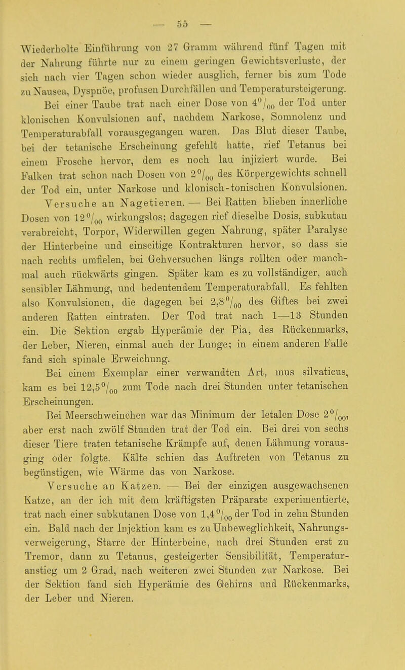 Wiederholte Einführung von 27 Gramm während fünf Tagen mit der Nahrung führte nur zu einem geringen Gewichtsverluste, der sich nach vier Tagen schon wieder ausglich, ferner bis zum Tode zu Nausea, Dyspnoe, profusen Durchfällen und Temperatursteigerung. Bei einer Taube trat nach einer Dose von 4<*/oo der Tod unter klonischen Konvulsionen auf, nachdem Narkose, Somnolenz und Temperaturabfall vorausgegangen waren. Das Blut dieser Taube, bei der tetanische Erscheinung gefehlt hatte, rief Tetanus bei einem Frosche hervor, dem es noch lau injiziert wurde. Bei Falken trat schon nach Dosen von 2^1^^ des Körpergewichts schnell der Tod ein, unter Narkose und klonisch-tonischen Konvulsionen. Versuche an Nagetieren. — Bei Ratten blieben innerliche Dosen von 12^Iqq wirkungslos; dagegen rief dieselbe Dosis, subkutan verabreicht, Torpor, Widerwillen gegen Nahrung, später Paralyse der Hinterbeine und einseitige Kontrakturen hervor, so dass sie nach rechts umfielen, bei Gehversuchen längs rollten oder manch- mal auch rückwärts gingen. Später kam es zu vollständiger, auch sensibler Lähmung, und bedeutendem Temperaturabfall. Es fehlten also Konvulsionen, die dagegen bei 2,8/o^ des Giftes bei zwei anderen Ratten eintraten. Der Tod trat nach 1—13 Stunden ein. Die Sektion ergab Hyperämie der Pia, des Rückenmarks, der Leber, Nieren, einmal auch der Lunge; in einem anderen Falle fand sich spinale Erweichung. Bei einem Exemplar einer verwandten Art, mus silvaticus, kam es bei 12,5^j^^ zum Tode nach drei Stunden unter tetanischen Erscheinungen. Bei Meerschweinchen war das Minimum der letalen Dose 2^1^^, aber erst nach zwölf Stunden trat der Tod ein. Bei drei von sechs dieser Tiere traten tetanische Krämpfe auf, denen Lähmung voraus- ging oder folgte. Kälte schien das Auftreten von Tetanus zu begünstigen, wie Wärme das von Narkose. Versuche an Katzen. — Bei der einzigen ausgewachsenen Katze, an der ich mit dem kräftigsten Präparate experimentierte, trat nach einer subkutanen Dose von 1,4 /q^ der Tod in zehn Stunden ein. Bald nach der Injektion kam es zu Unbeweglichkeit, Nahrungs- verweigerung, Starre der Hinterbeine, nach drei Stunden erst zu Tremor, dann zu Tetanus, gesteigerter Sensibilität, Temperatur- anstieg um 2 Grad, nach weiteren zwei Stunden zur Narkose. Bei der Sektion fand sich Hyperämie des Gehirns und Rückenmarks,, der Leber und Nieren.