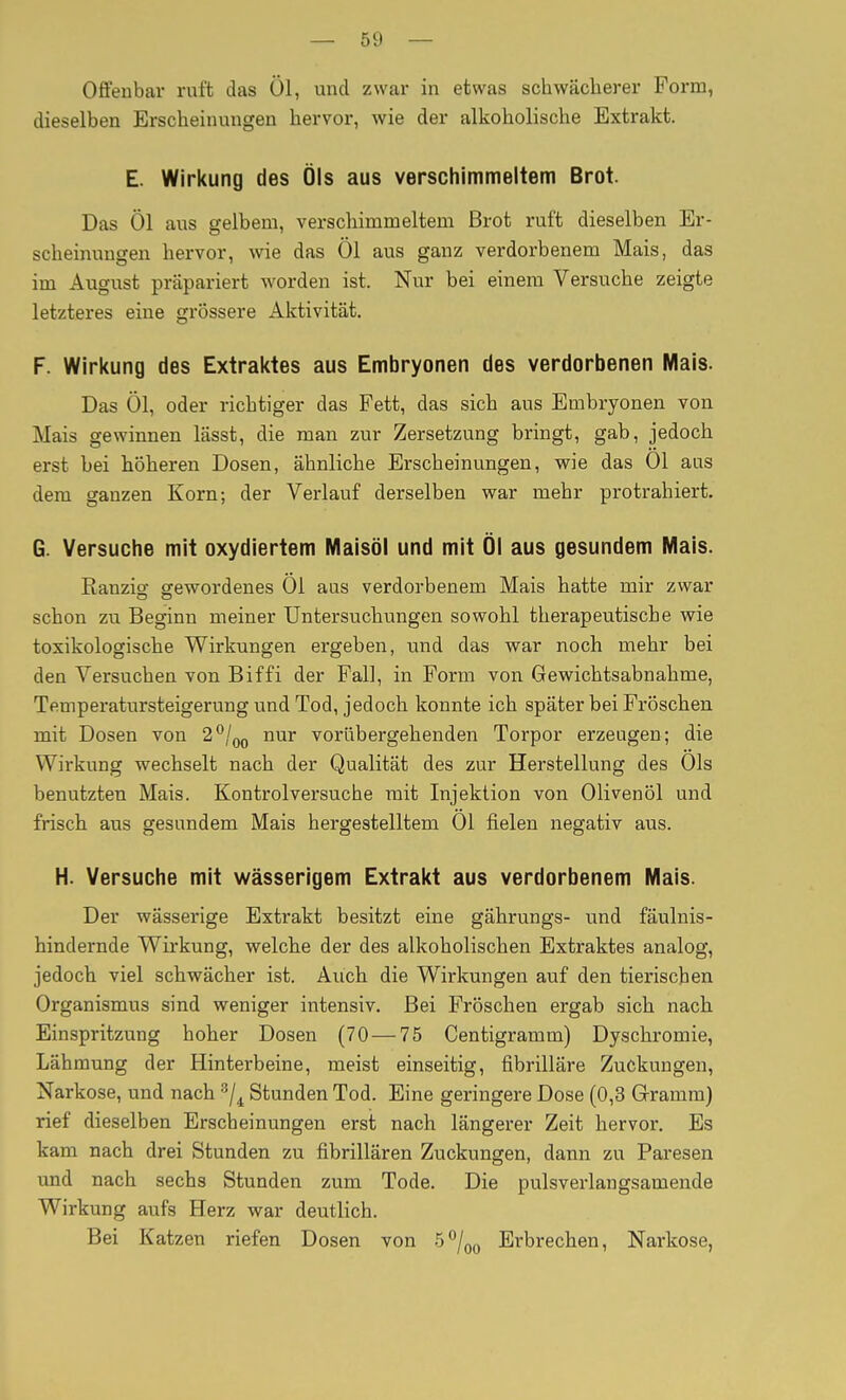 — öi.» — Offenbar ruft das Öl, und zwar in etwas schwächerer Form, dieselben Erscheinungen hervor, wie der alkoholische Extrakt. E. Wirkung des Öls aus verschimmeltem Brot. Das Öl aus gelbem, verschimmeltem Brot ruft dieselben Er- scheinungen hervor, wie das Öl aus ganz verdorbenem Mais, das im August präpariert worden ist. Nur bei einem Versuche zeigte letzteres eine grössere Aktivität. F. Wirkung des Extraktes aus Embryonen des verdorbenen Mais. Das Öl, oder richtiger das Fett, das sich aus Embryonen von Mais gewinnen lässt, die man zur Zersetzung bringt, gab, jedoch erst bei höheren Dosen, ähnliche Erscheinungen, wie das Ol aus dem ganzen Korn; der Verlauf derselben war mehr protrahiert. G. Versuche mit oxydiertem Maisöl und mit Öl aus gesundem Mais. Ranzio- gewordenes Öl aus verdorbenem Mais hatte mir zwar schon zu Beginn meiner Untersuchungen sowohl therapeutische wie toxikologische Wirkungen ergeben, und das war noch mehr bei den Versuchen von Biffi der Fall, in Form von Gewichtsabnahme, Temperatursteigerung und Tod, jedoch konnte ich später bei Fröschen mit Dosen von 2**/^ nur vorübergehenden Torpor erzeugen; die Wirkung wechselt nach der Qualität des zur Herstellung des Öls benutzten Mais. Kontroiversuche mit Injektion von Olivenöl und frisch aus gesundem Mais hergestelltem Öl fielen negativ aus. H. Versuche mit wässerigem Extrakt aus verdorbenem Mais. Der wässerige Extrakt besitzt eine gährungs- und fäulnis- hindernde Wirkung, welche der des alkoholischen Extraktes analog, jedoch viel schwächer ist. Auch die Wirkungen auf den tierischen Organismus sind weniger intensiv. Bei Fröschen ergab sich nach Einspritzung hoher Dosen (70 — 75 Centigramm) Dyschromie, Lähmung der Hinterbeine, meist einseitig, fibrillare Zuckungen, Narkose, und nach ^j^ Stunden Tod. Eine geringere Dose (0,3 G-ramm) rief dieselben Erscheinungen erst nach längerer Zeit hervor. Es kam nach drei Stunden zu fibrillären Zuckungen, dann zu Paresen und nach sechs Stunden zum Tode. Die pulsverlangsamende Wirkung aufs Herz war deutlich. Bei Katzen riefen Dosen von .5°/q(j Erbrechen, Narkose,