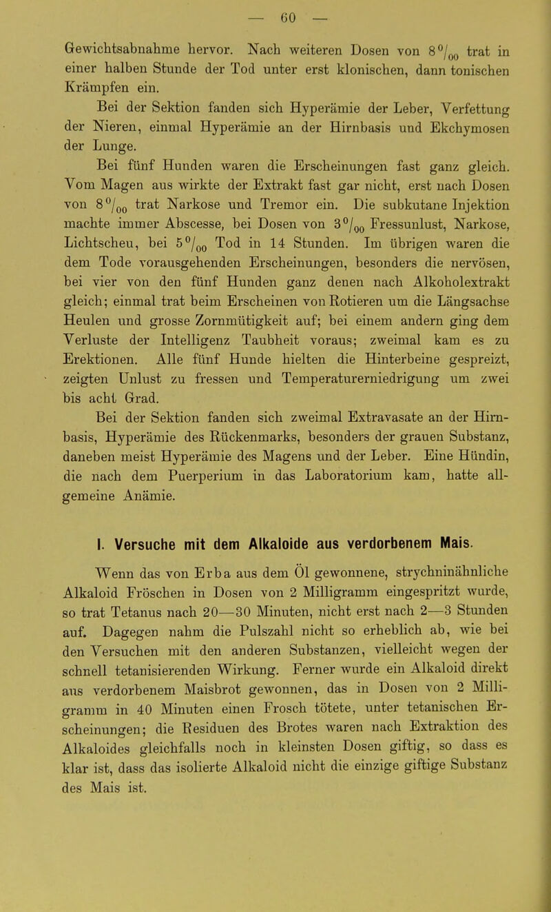 Gewichtsabnaliine hervor. Nach weiteren Dosen von S^j^ trat in einer halben Stunde der Tod unter erst klonischen, dann tonischen Krämpfen ein. Bei der Sektion fanden sich Hyperämie der Leber, Verfettung der Nieren, einmal Hyperämie an der Hirnbasis und Ekchymosen der Lunge. Bei fünf Hunden waren die Erscheinungen fast ganz gleich. Vom Magen aus wirkte der Extrakt fast gar nicht, erst nach Dosen von 8*^/(j(, trat Narkose und Tremor ein. Die subkutane Injektion machte immer Abscesse, bei Dosen von S^/^g Fressunlust, Narkose, Lichtscheu, bei 5/^^ Tod in 14 Stunden. Im übrigen waren die dem Tode vorausgehenden Erscheinungen, besonders die nervösen, bei vier von den fünf Hunden ganz denen nach Alkoholextrakt gleich; einmal trat beim Erscheinen von Rotieren um die Längsachse Heulen und grosse Zornmütigkeit auf; bei einem andern ging dem Verluste der Intelligenz Taubheit voraus; zweimal kam es zu Erektionen. Alle fünf Hunde hielten die Hinterbeine gespreizt, zeigten Unlust zu fressen und Temperaturerniedrigung um zwei bis acht Grad. Bei der Sektion fanden sich zweimal Extravasate an der Him- basis, Hyperämie des Rückenmarks, besonders der grauen Substanz, daneben meist Hyperämie des Magens und der Leber. Eine Hündin, die nach dem Puerperium in das Laboratorium kam, hatte all- gemeine Anämie. I. Versuche mit dem Aikaloide aus verdorbenem Mais. Wenn das von Erba aus dem Öl gewonnene, strychninähnliche Alkaloid Fröschen in Dosen von 2 Milligramm eingespritzt wurde, so trat Tetanus nach 20—30 Minuten, nicht erst nach 2—3 Stunden auf. Dagegen nahm die Pulszahl nicht so erheblich ab, wie bei den Versuchen mit den anderen Substanzen, vielleicht wegen der schnell tetanisierenden Wirkung. Ferner wurde ein Alkaloid direkt ans verdorbenem Maisbrot gewonnen, das in Dosen von 2 Milli- gramm in 40 Minuten einen Frosch tötete, unter tetanischen Er- scheinungen; die Residuen des Brotes waren nach Extraktion des Alkaloides gleichfalls noch in kleinsten Dosen giftig, so dass es klar ist, dass das isolierte Alkaloid nicht die einzige giftige Substanz des Mais ist.