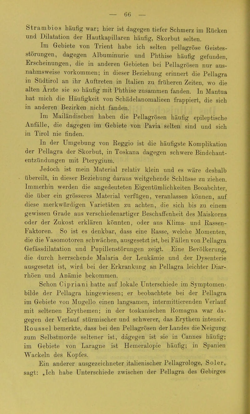 Strambios häufig war; hier ist dagegen tiefer Schmerz im Rücken und Dilatation der Hautkapillaren häufig, Skorbut selten. Im Gebiete von Trient habe ich selten pellagrose Geistes- störungen, dagegen Albuminurie und Phthise häufig gefunden, Erscheinungen, die in anderen Gebieten bei Pellagrösen nur aus- nahmsweise vorkommen; in dieser Beziehung erinnert die Pellagra in Südtirol an ihr Auftreten in Italien zu früheren Zeiten, wo die alten Ärzte sie so häufig mit Phthise zusammen fanden. In Mantua hat mich die Häufigkeit von Schädelanomalieen frappiert, die sich in anderen Bezirken nicht fanden. Im Mailändischen haben die Pellagrösen häufig epileptische Anfälle, die dagegen im Gebiete von Pavia selten sind und sich in Tirol nie finden. In der Umgebung von Reggio ist die häufigste Komplikation der Pellagra der Skorbut, in Toskana dagegen schwere Bindehaut- entzündungen mit Pterygium. Jedoch ist mein Material relativ klein und es wäre deshalb übereilt, in dieser Beziehung daraus weitgehende Schlüsse zu ziehen. Immerhin werden die angedeuteten Eigentümlichkeiten Beoabchter, die über ein grösseres Material verfügen, veranlassen können, auf diese merkwürdigen Varietäten zu achten, die sich bis zu einem gewissen Grade aus verschiedenartiger Beschaffenheit des Maiskorns oder der Zukost erklären könnten, oder aus Klima- und Rassen- Faktoren. So ist es denkbar, dass eine Rasse, welche Momenten, die die Vasomotoren schwächen, ausgesetzt ist, bei Fällen von Pellagra Gefässdilatation und Pupillenstörungen zeigt. Eine Bevölkerung, die durch herrschende Malaria der Leukämie und der Dysenterie ausgesetzt ist, wird bei der Erkrankung an Pellagra leichter Diar- rhöen und Anämie bekommen. Schon Cipriani hatte auf lokale Unterschiede im Symptomen- bilde der Pellagra hingewiesen; er beobachtete bei der Pellagra im Gebiete von Mugello einen langsamen, intermittierenden Verlauf mit seltenen Erythemen; in der toskanischen Romagna war da- gegen der Verlauf stürmischer und schwerer, das Erythem intensiv. Roussel bemerkte, dass bei den Pellagrösen der Landes die Neigung zum Selbstmorde seltener ist, dagegen ist sie in Cannes häufig; im Gebiete von Laragne ist Hemeralopie häufig; in Spanien Wackeln des Kopfes. Ein anderer ausgezeichneter italienischer Pellagi-ologe, Sol er, sagt: Jch habe Unterschiede zwischen der Pellagra des Gebirges