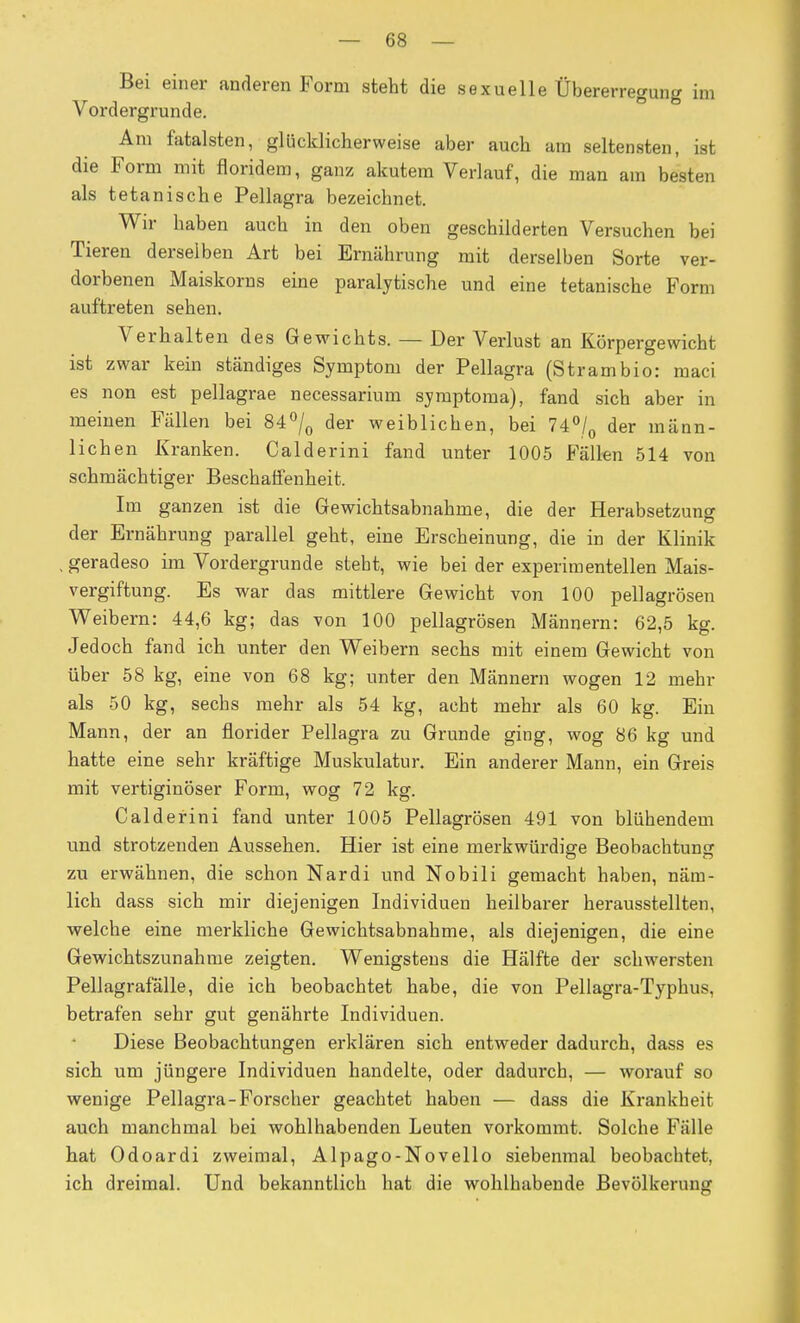 Bei einer anderen Form steht die sexuelle Übererregung im Vordergrunde. Am fatalsten, glücklicherweise aber auch ara seltensten, ist die Form mit floridera, ganz akutem Verlauf, die man am besten als tetanische Pellagra bezeichnet. Wir haben auch in den oben geschilderten Versuchen bei Tieren derselben Art bei Ernährung mit derselben Sorte ver- dorbenen Maiskorns eine paralytische und eine tetanische Form auftreten sehen. Verhalten des Gewichts. — Der Verlust an Körpergewicht ist zwar kein ständiges Symptom der Pellagra (Strambio: maci es non est pellagrae necessarium symptoma), fand sich aber in meinen Fällen bei Si^j^ der weiblichen, bei 74% der männ- lichen Kranken. Calderini fand unter 1005 Fällen 514 von schmächtiger Beschaffenheit. Im ganzen ist die Gewichtsabnahme, die der Herabsetzung der Ernährung parallel geht, eine Erscheinung, die in der Klinik , geradeso im Vordergrunde steht, wie bei der experimentellen Mais- vergiftung. Es war das mittlere Gewicht von 100 pellagrösen Weibern: 44,6 kg; das von 100 pellagrösen Männern: 62,5 kg. Jedoch fand ich unter den Weibern sechs mit einem Gewicht von über 58 kg, eine von 68 kg; unter den Männern wogen 12 mehr als 50 kg, sechs mehr als 54 kg, acht mehr als 60 kg. Ein Mann, der an florider Pellagra zu Grunde ging, wog 86 kg und hatte eine sehr kräftige Muskulatur. Ein anderer Mann, ein Greis mit vertiginöser Form, wog 72 kg. Calderini fand unter 1005 Pellagrösen 491 von blühendem und strotzenden Aussehen. Hier ist eine merkwürdige Beobachtung zu erwähnen, die schon Nardi und Nobili gemacht haben, näm- lich dass sich mir diejenigen Individuen heilbarer herausstellten, welche eine merkliche Gewichtsabnahme, als diejenigen, die eine Gewichtszunahme zeigten. Wenigstens die Hälfte der schwersten Pellagrafälle, die ich beobachtet habe, die von Pellagra-Typhus, betrafen sehr gut genährte Individuen. Diese Beobachtungen ei'klären sich entweder dadurch, dass es sich um jüngere Individuen handelte, oder dadurch, — worauf so wenige Pellagra-Forscher geachtet haben — dass die Krankheit auch manchmal bei wohlhabenden Leuten vorkommt. Solche Fälle hat Odoardi zweimal, Alpago-Novello siebenmal beobachtet, ich dreimal. Und bekanntlich hat die wohlhabende Bevölkerung