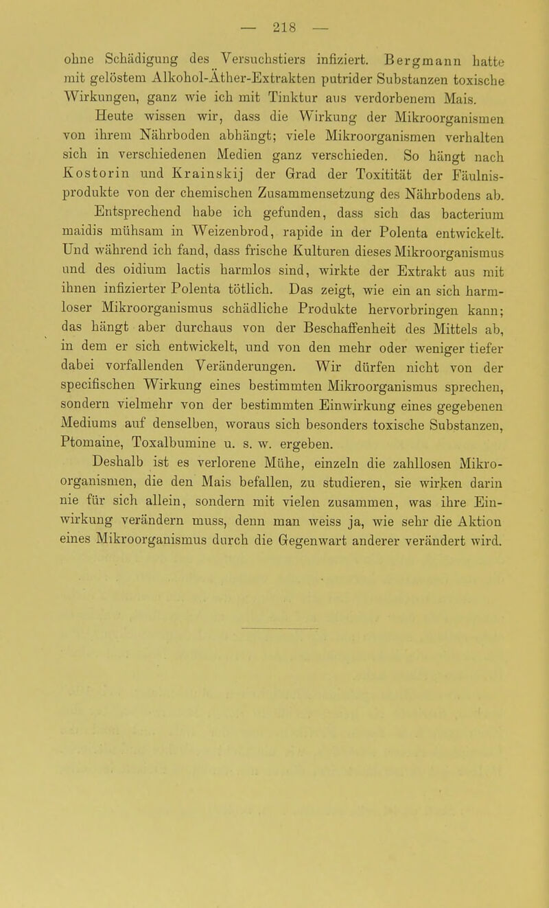 ohne Schädigung des Versuchstiers infiziert. Bergmann hatte mit gelöstem Alkohol-Ather-Extrakten putrider Substanzen toxische Wirkungen, ganz wie ich mit Tinktur aus verdorbenem Mais. Heute wissen wir, dass die Wirkung der Mikroorganismen von ihrem Nährboden abhängt; viele Mikroorganismen verhalten sich in verschiedenen Medien ganz verschieden. So hängt nach Kostorin und Krainskij der Grad der Toxitität der Fäulnis- produkte von der chemischen Zusammensetzung des Nährbodens ab. Entsprechend habe ich gefunden, dass sich das bacterium maidis mühsam in Weizenbrod, rapide in der Polenta entwickelt. Und während ich fand, dass frische Kulturen dieses Mikroorganismus und des oidium lactis barmlos sind, wirkte der Extrakt aus mit ihnen infizierter Polenta tötlich. Das zeigt, wie ein an sich harm- loser Mikroorganismus schädliche Produkte hervorbringen kann; das hängt aber durchaus von der Beschafi'enheit des Mittels ab, in dem er sich entwickelt, und von den mehr oder weniger tiefer dabei vorfallenden Veränderungen. Wir dürfen nicht von der specifischen Wirkung eines bestimmten Mikroorganismus sprechen, sondern vielmehr von der bestimmten Einwirkung eines gegebenen Mediums auf denselben, woraus sich besonders toxische Substanzen, Ptomaine, Toxalbumine u. s. w. ergeben. Deshalb ist es verlorene Mühe, einzeln die zahllosen Mikro- organismen, die den Mais befallen, zu studieren, sie wirken darin nie für sich allein, sondern mit vielen zusammen, was ihre Ein- wirkung verändern muss, denn man weiss ja, wie sehr die Aktion eines Mikroorganismus durch die Gegenwart anderer verändert wird.
