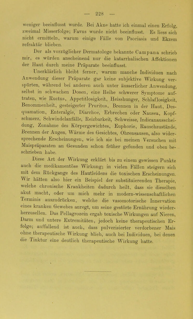 weniger beeinflusst wurde. Bei Akne hatte ich einmal einen Erfolg, zweimal Misserfolge; Favus wurde nicht beeinflusst. Es Hess sich nicht ermitteln, warum einige Fälle von Psoriasis und Ekzem refraktär blieben. Der als vorzüglicher Dermatologe bekannte Campana schrieb mir, es würden anscheinend nur die katarrhalischen Affektionen der Haut durch meine Präparate beeinflusst. Unerklärlich bleibt ferner, warum manche Individuen nach Anwendung dieser Präparate gar keine subjektive Wirkung ver- spürten, während bei anderen auch unter äusserhcher Anwenduno- selbst in schwachen Dosen, eine Reihe schwerer Symptome auf- traten, wie Ructus, Appetitlosigkeit, Heisshunger, Schlaflosigkeit, Benommenheit, gesteigerter Pruritus, Brennen in der Haut, Des- quamation, Enteralgie, Diarrhoe, Erbrechen oder Nausea, Kopf- schmerz, Schwindelanfälle, Reizbarkeit, Schweisse, Indicanausschei- dung, Zunahme des Körpergewichtes, Euphorie, Rauschzustände, Brennen der Augen, Wärme des Gesichtes, Ohrensausen, also wider- sprechende Erscheinungen, wie ich sie bei meinen Versuchen mit Maispräparaten an Gresunden schon früher gefunden und oben be- schrieben habe. Diese Art der Wirkung erklärt bis zu einem gewissen Punkte auch die medikamentöse Wirkung; in vielen Fällen steigern sich mit dem Rückgange des Hautleidens die toxischen Erscheinungen. Wir hätten also hier ein Beispiel der substituierenden Therapie, welche chronische Krankheiten dadurch heilt, dass sie dieselben akut macht, oder um mich mehr in modern-wissenschaftlichen Termmis auszudrücken, welche die vasomotorische Innervation eines kranken Gewebes anregt, um seine gestörte Ernährung wieder- herzusellen. Das Pellagrozein ergab toxische Wirkungen auf Nieren, Darm und untere Extremitäten, jedoch keine therapeutischen Er- folge; auffallend ist auch, dass pulverisierter verdorbener Mais ohne therapeutische Wirkung blieb, auch bei Individuen, bei denen die Tinktur eine deutlich therapeutische Wirkung hatte.