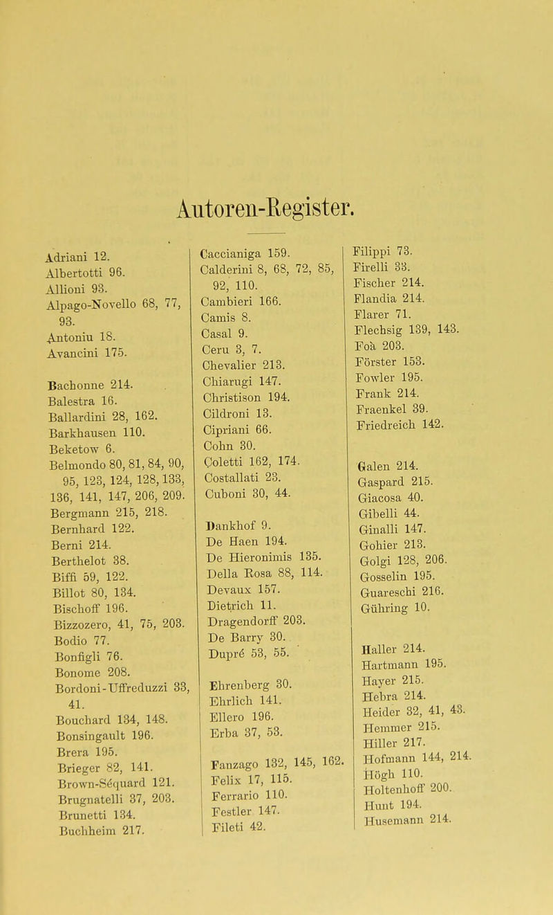 Alltoren-Register. Adriani 12. Albertotti 96. Allioui 93. Alpago-Novello 68, 77, 93. Antoniu 18. Avancini 175. Bachonne 214. Balestra 16. Ballardini 28, 162. Barkhausen 110. Beketow 6. Belmondo 80, 81, 84, 90, 95, 123, 124, 128,133, 186, 141, 147, 206, 209. Bergmann 215, 218. Bernhard 122. Berni 214. Berthelot 38. Biffi 59, 122. Billot 80, 134. Bischoff 196. Bizzozero, 41, 75, 203. Bodio 77. Bonfigli 76. Bonome 208. Bordoni-Uffreduzzi 33, 41. Bouchard 134, 148. Bonsingault 196. Brera 195. Brieger 82, 141. Brown-Séquard 121. Brugnatelli 37, 203. Brunetti 134. Buchheim 217. Caccianiga 159. Calderiui 8, 68, 72, 85, 92, 110. Cambieri 166. Carni s 8. Casal 9. Ceru 3, 7. Chevalier 213. Chiarugi 147. Christison 194. Cildroni 13. Cipriani 66. Cohn 30. Coletti 162, 174. Costallati 23. Cuboni 30, 44. Dankhof 9. De Haen 194. De Hieronimis 135. Deila Eoaa 88, 114. Devaux 157. Dietrich 11. Dragendorff 203. De Barry 30. Dupré 53, 55. Ehreuberg 30. Ehrlich 141. Ellero 196. Erba 37, 53. Fanzago 132, 145, 162. Felix 17, 115. Ferrarlo 110. Festler 147. Fileti 42. Filippi 73. Firelli 33. Fischer 214. Flandia 214. Flarer 71. Flechsig 139, 143. Fok 203. Förster 153. Fowler 195. Frank 214. Fraenkel 39. Friedreich 142. Galen 214. Gaspard 215. Giacosa 40. Gibeiii 44. Ginalli 147. Gohier 213. Golgi 128, 206. Gosselin 195. Guareschi 216. Gühring 10. Haller 214. Hartmann 195. Bayer 215. Hebra 214. Heider 32, 41, 48. Hemmer 215. Hiller 217. Hofmann 144, 214. i-Iögh 110. Holtenhoff 200. Huut 194. Husemann 214.