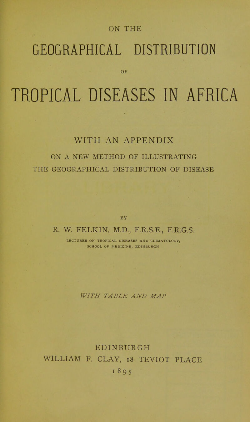 GEOGRAPHICAL DISTRIBUTION OF TROPICAL DISEASES IN AFRICA WITH AN APPENDIX ON A NEW METHOD OF ILLUSTRATING THE GEOGRAPHICAL DISTRIBUTION OF DISEASE BY R. W. FELKIN, M.D., F.R.S.E., F.R.G.S. LECTURER ON TROPICAL DISEASES AND CLIMATOLOGY, SCHOOL OF MEDICINE, EDINBURGH WITH TABLE AND MAP EDINBURGH WILLIAM F. CLAY, 18 TEVIOT PLACE 1895