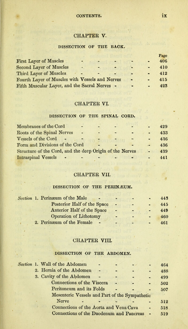 CHAPTER V. DISSECTION OF THE BACK. Page First Layer of Muscles - - - - - 406 Second Layer of Muscles • - - - -410 Third Layer of Muscles - - - - - 412 Fourth Layer of Muscles with Vessels and Nerves - - 415 Fifth Muscular Layer, and the Sacral Nerves - 423 CHAPTER VL DISSECTION OP THE SPINAL CORD. Membranes of the Cord - - - - - 429 Roots of the Spinal Nerves ----- 433 Vessels of the Cord - - - . .. - 435 Form and Divisions of the Cord - - - - 436 Structure of the Cord, and the deep Origin of the Nerves - 439 Intraspinal Vessels - - - - - -441 CHAPTER VIL DISSECTION OF THE PERINEUM. Section 1. Perinasum of the Male - _ . - 443 Posterior Half of the Space - - - 445 Anterior Half of the Space .. - - 449 Operation of Lithotomy - - - 460 2. Perinseum of the Female - - - - 461 CHAPTER VIIL DISSECTION OF THE ABDOMEN. Section 1. Wall of the Abdomen - - - - - 464 2. Hernia of the Abdomen - - - - 488 3. Cavity of the Abdomen •• - - - 499 Connections of the Viscera . - - 502 Peritoneum and its Folds - - . 507 Mesenteric Vessels and Part of the Sympathetic Nerve - - ^ - . 512 Connections of the Aorta and Vena Cava - 518 Connections of the Duodenum and Pancreas - 519