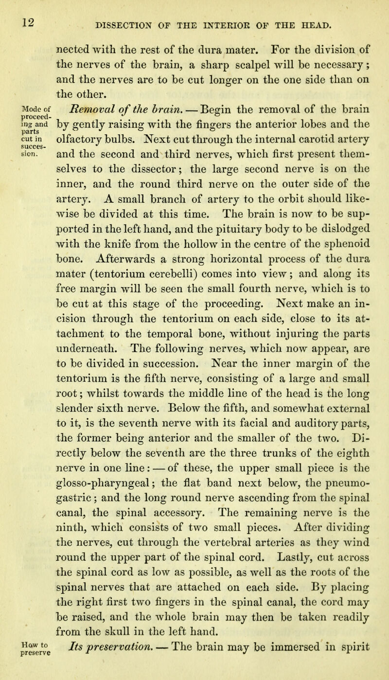 nected with the rest of the dura mater. For the division of the nerves of the brain, a sharp scalpel will be necessary; and the nerves are to be cut longer on the one side than on the other. Mode of Removal of the brain, — Besrin the removal of the brain proceed- ing and bj gcutlj raising with the fingers the anterior lobes and the cut in olfactory bulbs. Next cut through the internal carotid artery succes- o sion. and the second and third nerves, which first present them- selves to the dissector; the large second nerve is on the inner, and the round third nerve on the outer side of the artery. A small branch of artery to the orbit should like- wise be divided at this time. The brain is now to be sup- ported in the left hand, and the pituitary body to be dislodged with the knife from the hollow in the centre of the sphenoid bone. Afterwards a strong horizontal process of the dura mater (tentorium cerebelli) comes into view; and along its free margin will be seen the small fourth nerve, which is to be cut at this stage of the proceeding. Next make an in- cision through the tentorium on each side, close to its at- tachment to the temporal bone, without injuring the parts underneath. The following nerves, which now appear, are to be divided in succession. Near the inner margin of the tentorium is the fifth nerve, consisting of a large and small root; whilst towards the middle line of the head is the long slender sixth nerve. Below the fifth, and somewhat external to it, is the seventh nerve with its facial and auditory parts, the former being anterior and the smaller of the two. Di- rectly below the seventh are the three trunks of the eighth nerve in one line: — of these, the upper small piece is the glosso-pharyngeal; the flat band next below, the pneumo- gastric; and the long round nerve ascending from the spinal canal, the spinal accessory. The remaining nerve is the ninth, which consists of two small pieces. After dividing the nerves, cut through the vertebral arteries as they wind round the upper part of the spinal cord. Lastly, cut across the spinal cord as low as possible, as well as the roots of the spinal nerves that are attached on each side. By placing the right first two fingers in the spinal canal, the cord may be raised, and the whole brain may then be taken readily from the skull in the left hand. Reserve ^^^ preservation, — The brain may be immersed in spirit