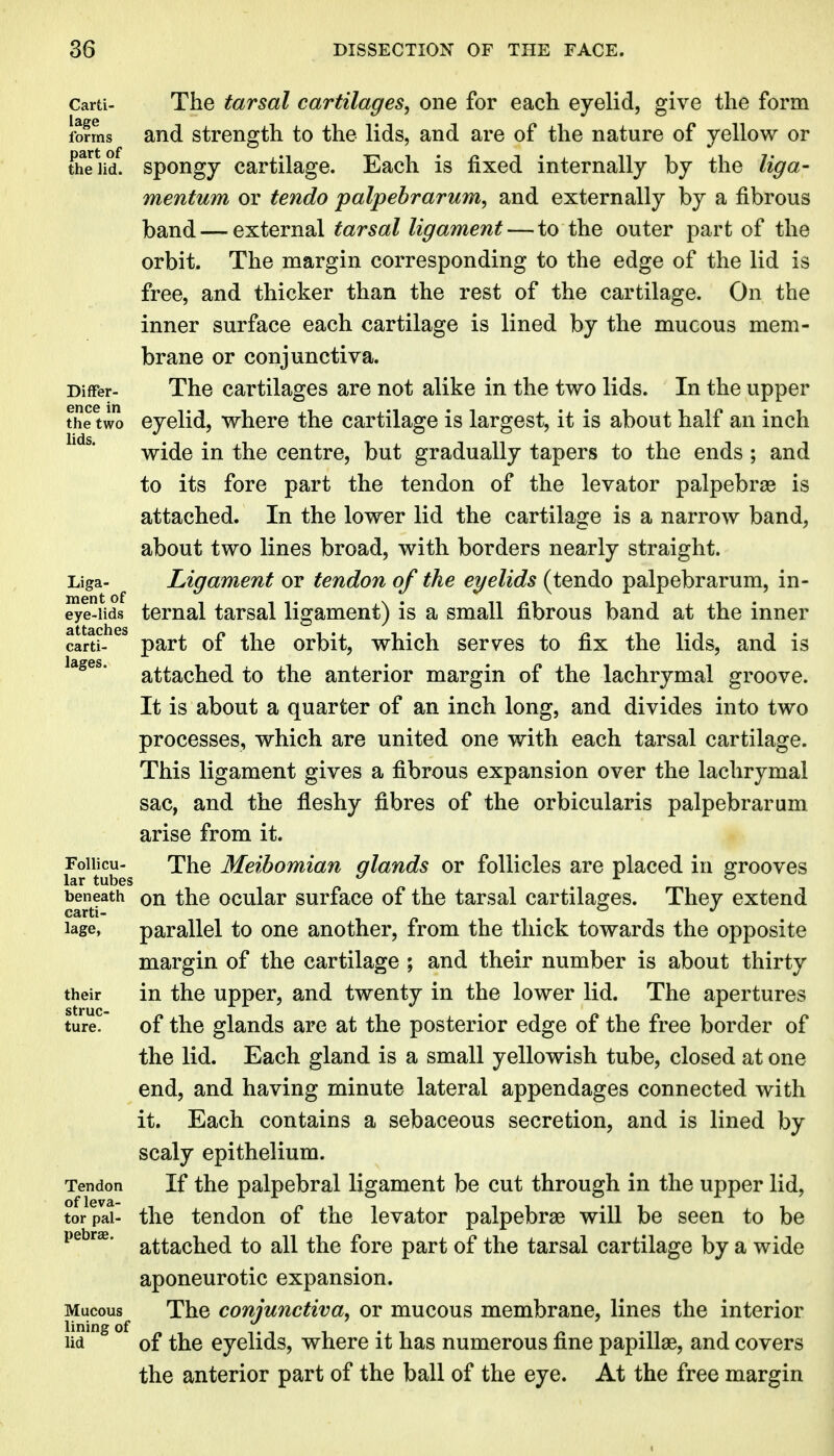 Carti- The tarsal cartilages, one for each eyelid, give the form fofms and strength to the lids, and are of the nature of yellow or theUd. spongy cartilage. Each is fixed internally by the liga- mentum or tendo palpebrarum, and externally by a fibrous band — external tarsal ligament — to the outer part of the orbit. The margin corresponding to the edge of the lid is free, and thicker than the rest of the cartilage. On the inner surface each cartilage is lined by the mucous mem- brane or conjunctiva. Differ- The cartilages are not alike in the two lids. In the upper the two eyelid, where the cartilage is largest, it is about half an inch ' ^* wide in the centre, but gradually tapers to the ends ; and to its fore part the tendon of the levator palpebral is attached. In the lower lid the cartilage is a narrow band, about two lines broad, with borders nearly straight. Liga- Ligament or tendon of the eyelids (tendo palpebrarum, in- eye-lids ternal tarsal ligament) is a small fibrous band at the inner carti- part of the orbit, which serves to fix the lids, and is attached to the anterior margin of the lachrymal groove. It is about a quarter of an inch long, and divides into two processes, which are united one with each tarsal cartilage. This ligament gives a fibrous expansion over the lachrymal sac, and the fleshy fibres of the orbicularis palpebrarum arise from it. f r^tub's '^^^ Meibomian glands or follicles are placed in grooves ^eneath on the ocular surface of the tarsal cartilages. They extend lage, parallel to one another, from the thick towards the opposite margin of the cartilage ; and their number is about thirty their in the upper, and twenty in the lower lid. The apertures ture. of the glands are at the posterior edge of the free border of the lid. Each gland is a small yellowish tube, closed at one end, and having minute lateral appendages connected with it. Each contains a sebaceous secretion, and is lined by scaly epithelium. Tendon If the palpebral ligament be cut through in the upper lid, tor pal- the tendon of the levator palpebrae will be seen to be attached to all the fore part of the tarsal cartilage by a wide aponeurotic expansion. Mucous The conjunctiva, or mucous membrane, lines the interior lid of the eyelids, where it has numerous fine papillae, and covers the anterior part of the ball of the eye. At the free margin