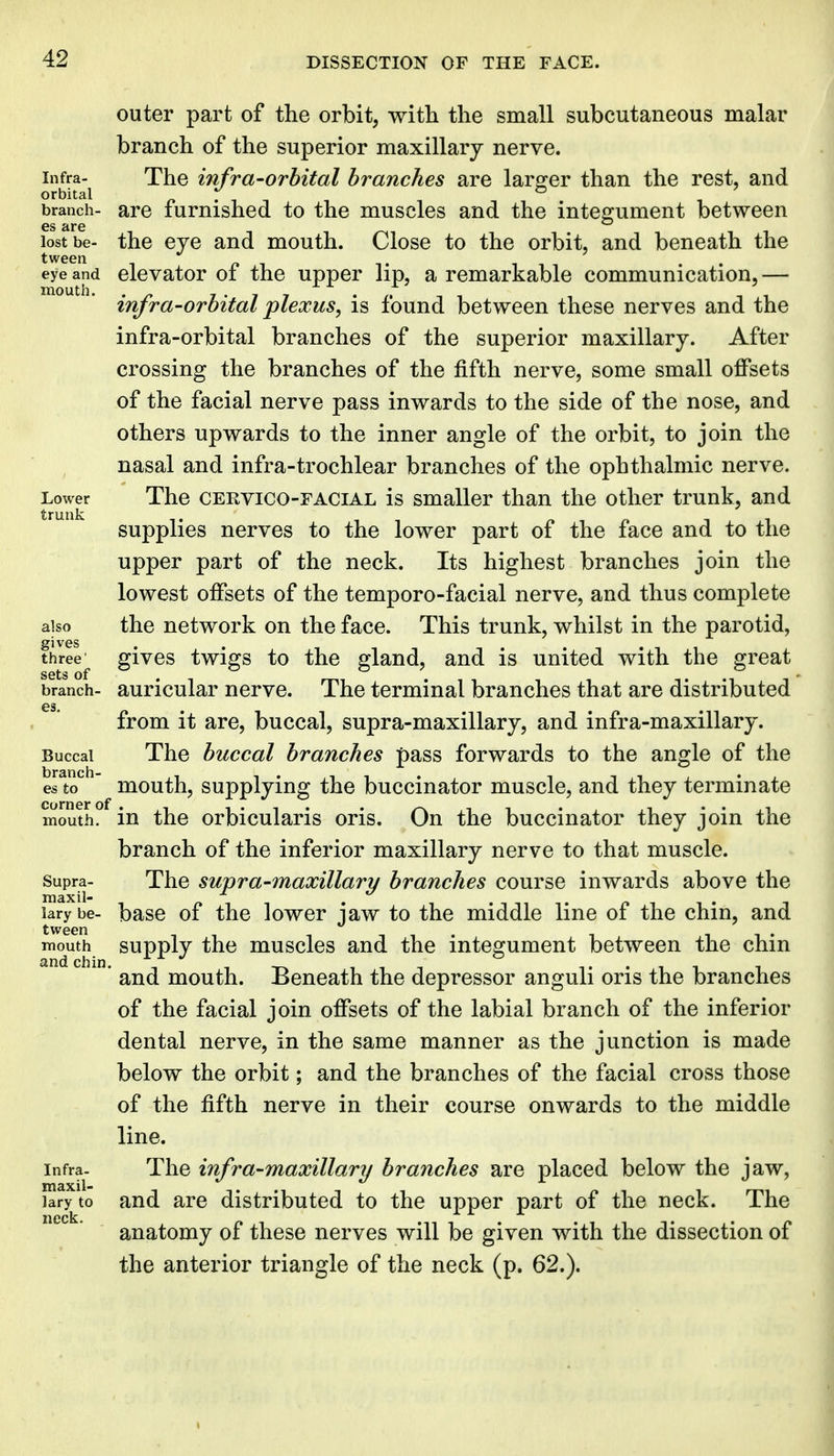 outer part of the orbit, witli the small subcutaneous malar branch of the superior maxillary nerve. Infra- The infra-Orbital branches are laro^er than the rest, and orbital p • , branch- are lumished to the muscles and the integument between lost be- the eye and mouth. Close to the orbit, and beneath the twGen eye and clcvator of the uppcr lip, a remarkable communication, — infra-orbital plexus, is found between these nerves and the infra-orbital branches of the superior maxillary. After crossing the branches of the fifth nerve, some small offsets of the facial nerve pass inwards to the side of the nose, and others upwards to the inner angle of the orbit, to join the nasal and infra-trochlear branches of the ophthalmic nerve. Lower The CERvico-FACiAL is Smaller than the other trunk, and supplies nerves to the lower part of the face and to the upper part of the neck. Its highest branches join the lowest offsets of the temporo-facial nerve, and thus complete also the network on the face. This trunk, whilst in the parotid, three givcs twigs to the gland, and is united with the great sets of branch- auricular nerve. The terminal branches that are distributed from it are, buccal, supra-maxillary, and infra-maxillary. Buccal The buccal branches pass forwards to the angle of the es to mouth, supplying the buccinator muscle, and they terminate mouth, in the orbicularis oris. On the buccinator they join the branch of the inferior maxillary nerve to that muscle. Supra- The supra-maxillary branches course inwards above the larybe- basc of the lowcr jaw to the middle line of the chin, and mouth supply the muscles and the integument between the chin ' and mouth. Beneath the depressor anguli oris the branches of the facial join offsets of the labial branch of the inferior dental nerve, in the same manner as the junction is made below the orbit; and the branches of the facial cross those of the fifth nerve in their course onwards to the middle line. Infra- The infra-maxUlary branches are placed below the jaw, laryto and are distributed to the upper part of the neck. The anatomy of these nerves will be given with the dissection of the anterior triangle of the neck (p. 62.).