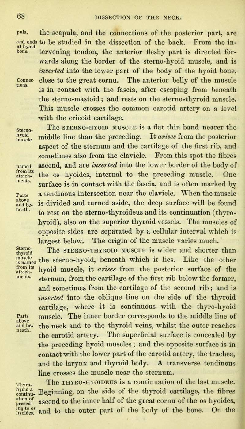 tions. Sterno- puia, the scapula, and the connections of the posterior part, are and ends to be Studied in the dissection of the back. From the in- at hyoid bone. tervening tendon, the anterior fleshy part is directed for- wards along the border of the sterno-hyoid muscle, and is inserted into the lower part of the body of the hyoid bone, Connec closc to the great cornu. The anterior belly of the muscle is in contact with the fascia, after escaping from beneath the sterno-mastoid; and rests on the sterno-thyroid muscle. This muscle crosses the common carotid artery on a level with the cricoid cartilage. The STERNO-HYOiD MUSCLE is a flat thin band nearer the muscle lii^® ^^^^ preceding. It arises from the posterior aspect of the sternum and the cartilage of the first rib, and sometimes also from the clavicle. From this spot the fibres named asccud, and are inserted into the lower border of the body of attach? the OS hyoidcs, internal to the preceding muscle. One surface is in contact with the fascia, and is often marked by Parts a tendinous intersection near the clavicle. When the muscle and^be- IS divided and turned aside, the deep surface will be found neath. ^^^^ ^-j^^ stcmo-thyroideus and its continuation (thyro- hyoid), also on the superior thyroid vessels. The muscles of opposite sides are separated by a cellular interval which is largest below. The origin of the muscle varies much. thyrSid The STERNO-THYROID MUSCLE is wider and shorter than S nTmed stcmo-hyoid, beneath which it lies. Like the other attach? hyoid muscle, it arises from the posterior surface of the sternum, from the cartilage of the first rib below the former, and sometimes from the cartilage of the second rib; and is inserted into the oblique line on the side of the thyroid cartilage, where it is continuous with the thyro-hyoid Parts muscle. The inner border corresponds to the middle line of above ^ and be- the ucck and to the thyroid veins, whilst the outer reaches the carotid artery. The superficial surface is concealed by the preceding hyoid muscles; and the opposite surface is in contact with the lower part of the carotid artery, the trachea, and the larynx and thyroid body. A transverse tendinous line crosses the muscle near the sternum. Thvro- The THYRO-HYOiDEUS is a Continuation of the last muscle, contfnu- Beginning on the side of the thyroid cartilage, the fibres preced^-^ asceud to the inner half of the great cornu of the os hyoides, iTyoides' and to the outer part of the body of the bone. On the