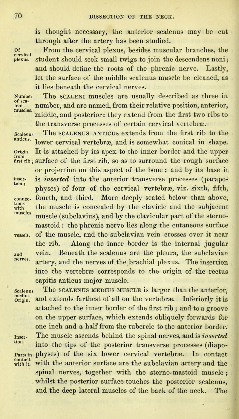 is thought necessary, the anterior scalenus may be cut through after the artery has been studied. Of From the cervical plexus, besides muscular branches, the cervical plexus, student should seek small twigs to join the descendens noni; and should define the roots of the phrenic nerve. Lastly, let the surface of the middle scalenus muscle be cleaned, as it lies beneath the cervical nerves. Number The SCALENI musclcs are usually described as three in of sea- n 1 • 1 • leni number, and are named, from their relative position, anterior, * middle, and posterior: they extend from the first two ribs to the transverse processes of certain cervical vertebrae. Scalenus The SCALENUS ANTicus extends from the first rib to the anticus. i^^gj, cervical vertebras, and is somewhat conical in shape. Origin It is attached by its apex to the inner border and the upper first rib; surfacc of the first rib, so as to surround the rough surface or projection on this aspect of the bone ; and by its base it i^nser- is inserted into the anterior transverse processes (parapo- physes) of four of the cervical vertebrae, viz. sixth, fifth, connec- fourth, and third. More deeply seated below than above, with the muscle is concealed by the clavicle and the subjacent muscles, j^^g^j^ (subclavius), and by the clavicular part of the sterno- mastoid: the phrenic nerve lies along the cutaneous surface vessels, of the musclc, and the subclavian vein crosses over it near the rib. Along the inner border is the internal jugular and vein. Beneath the scalenus are the pleura, the subclavian nerves, ^y,^^^^^ ^^^^ ucrvcs of the brachial plexus. The insertion into the vertebrse corresponds to the origin of the rectus capitis anticus major muscle. Scalenus The SCALENUS MEDius MUSCLE is larger than the anterior, or^'in! and extends farthest of all on the vertebrae. Inferiorly it is attached to the inner border of the first rib ; and to a groove on the upper surface, which extends obliquely forwards for one inch and a half from the tubercle to the anterior border, inser- The muscle ascends behind the spinal nerves, and is inserted into the tips of the posterior transverse processes (diapo- Partsin physcs) of the six lower cervical vertebrae. In contact with it. with the anterior surface are the subclavian artery and the spinal nerves, together with the sterno-mastoid muscle ; whilst the posterior surface touches the posterior scalenus, and the deep lateral muscles of the back of the neck. The