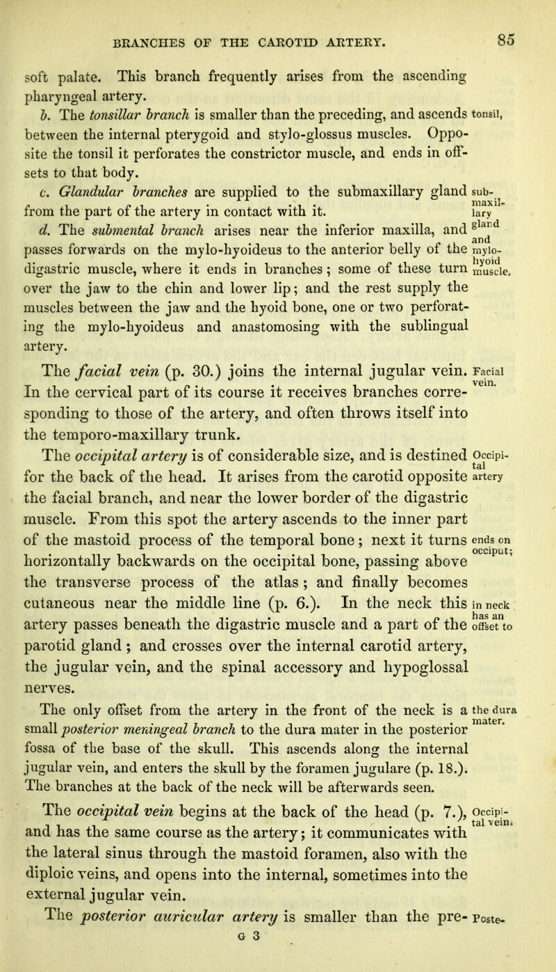 BRANCHES OF THE CAROTH) ARTERY. soft palate. This branch frequently arises from the ascending pharyngeal artery. h. The tonsillar branch is smaller than the preceding, and ascends tonsil, between the internal pterygoid and stylo-glossus muscles. Oppo- site the tonsil it perforates the constrictor muscle, and ends in off- sets to that body. c. Glandular branches are supplied to the submaxillary gland sub- ^ , p , . • 1 • niaxil- from the part oi the artery m contact with it. lary d. The submental branch arises near the inferior maxilla, and ^^^^^ passes forwards on the mylo-hyoideus to the anterior belly of the myio- digastric muscle, where it ends in branches; some of these turn muscle, over the jaw to the chin and lower lip; and the rest supply the muscles between the jaw and the hyoid bone, one or two perforat- ing the mylo-hyoideus and anastomosing with the sublingual artery. The facial vein (p. 30.) joins the internal jugular vein. Facial In the cervical part of its course it receives branches corre- sponding to those of the artery, and often throws itself into the temporo-maxillary trunk. The occipital artery is of considerable size, and is destined occipi- for the back of the head. It arises from the carotid opposite artery the facial branch, and near the lower border of the digastric muscle. From this spot the artery ascends to the inner part of the mastoid process of the temporal bone; next it turns ends on 7 . . occiput; horizontally backwards on the occipital bone, passing above the transverse process of the atlas ; and finally becomes cutaneous near the middle line (p. 6.). In the neck this in neck artery passes beneath the digastric muscle and a part of the offset to parotid gland ; and crosses over the internal carotid artery, the jugular vein, and the spinal accessory and hypoglossal nerves. The only offset from the artery in the front of the neck is a the dura small posterior meningeal branch to the dura mater in the posterior fossa of the base of the skull. This ascends along the internal jugular vein, and enters the skull by the foramen jugulare (p. 18.). The branches at the back of the neck will be afterwards seen. The occipital vein begins at the back of the head (p. 7.), occipi- 11.1 1 . . . ; tal vein. ana has the same course as the artery; it communicates with the lateral sinus through the mastoid foramen, also with the diploic veins, and opens into the internal, sometimes into the external jugular vein. The posterior auricular artery is smaller than the pre- Poste-