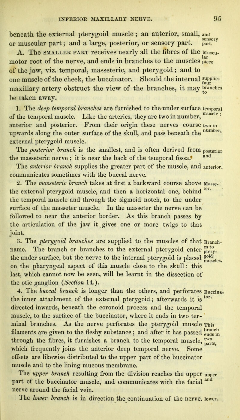 beneath the external pterygoid muscle ; an anterior, small, and or muscular part; and a large, posterior, or sensory part, ^^art^^ A. The SMALLER PART rcceivcs nearly all the fibres of the Muscu- motor root of the nerve, and ends in branches to the muscles piece of the jaw, viz. temporal, masseteric, and pterygoid; and to one muscle of the cheek, the buccinator. Should the internal supplies ' ^ four maxillary artery obstruct the view of the branches, it may branches be taken away. 1. The deep temporal branches are furnished to the under surface temporal of the temporal muscle. Like the arteries, they are two in number, ^^^'^' anterior and posterior. From their origin these nerves course two in upwards along the outer surface of the skull, and pass beneath the external pterygoid muscle. The posterior branch is the smallest, and is often derived from posterior the masseteric nerve ; it is near the back of the temporal fossa.* The anterior branch supplies the greater part of the muscle, and anterior, communicates sometimes with the buccal nerve. 2. The masseteric branch takes at first a backward course above Masse- the external pterygoid muscle, and then a horizontal one, behind the temporal muscle and through the sigmoid notch, to the under surface of the masseter muscle. In the masseter the nerve can be followed to near the anterior border. As this branch passes by the articulation of the jaw it gives one or more twigs to that joint. 3. The pterygoid branches are supplied to the muscles of that Branch- name. The branch or branches to the external pterygoid enter pte^ry- the under surface, but the nerve to the internal pterygoid is placed f°uscies on the pharyngeal aspect of this muscle close to the skull: this last, which cannot now be seen, will be learnt in the dissection of the otic ganglion {Section 14.). 4. The buccal branch is longer than the others, and perforates Buccina- the inner attachment of the external pterygoid; afterwards it is directed inwards, beneath the coronoid process and the temporal muscle, to the surface of the buccinator, where it ends in two ter- minal branches. As the nerve perforates the pterygoid muscle This filaments are given to the fleshy substance; and after it has passed ends^iri through the fibres, it furnishes a branch to the temporal muscle, p^°j.g which frequently joins the anterior deep temporal nerve. Some offsets are likewise distributed to the upper part of the buccinator muscle and to the lining mucous membrane. The upper branch resulting from the division reaches the upper upper part of the buccinator muscle, and communicates with the facial ^^ nerve around the facial vein. The lower branch is in direction the continuation of the nerve. lower.