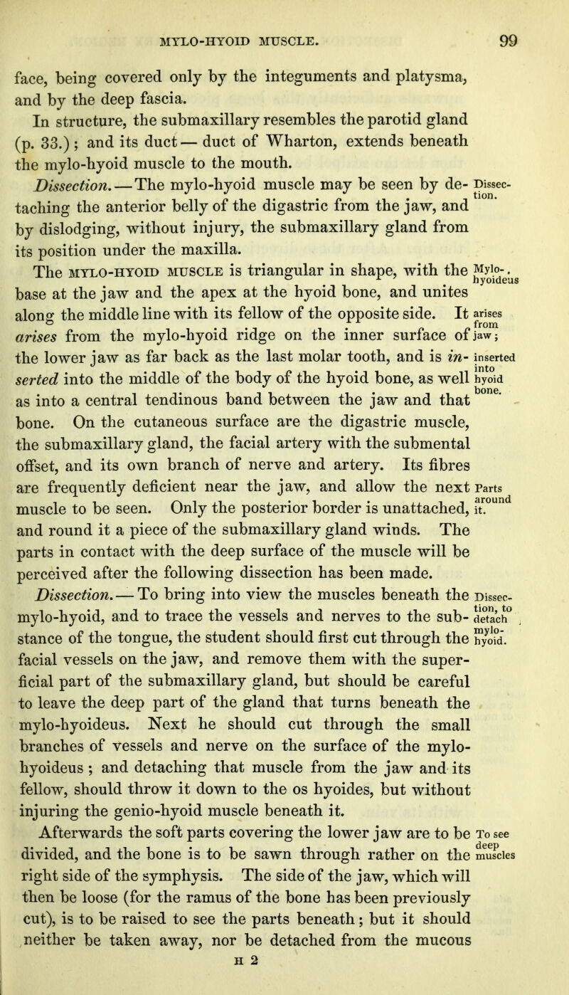 face, being covered only by the integuments and platysma, and by the deep fascia. In structure, the submaxillary resembles the parotid gland (p. 33.) ; and its duct — duct of Wharton, extends beneath the mylo-hyoid muscle to the mouth. Dissection,—The mylo-hyoid muscle may be seen by de- Dissec- taching the anterior belly of the digastric from the jaw, and by dislodging, without injury, the submaxillary gland from its position under the maxilla. The MYLO-HYOID MUSCLE is triangular in shape, with the Myio-. ° ^ ^ ^ hyoideas base at the jaw and the apex at the hyoid bone, and unites alone: the middle line with its fellow of the opposite side. It arises ° , from arises from the mylo-hyoid ridge on the inner surface of jaw; the lower jaw as far back as the last molar tooth, and is m- inserted serted into the middle of the body of the hyoid bone, as well hyoid as into a central tendinous band between the jaw and that bone. On the cutaneous surface are the digastric muscle, the submaxillary gland, the facial artery with the submental offset, and its own branch of nerve and artery. Its fibres are frequently deficient near the jaw, and allow the next Parts muscle to be seen. Only the posterior border is unattached, u.^ and round it a piece of the submaxillary gland winds. The parts in contact with the deep surface of the muscle will be perceived after the following dissection has been made. Dissection, — To bring into view the muscles beneath the Dissec- mylo-hyoid, and to trace the vessels and nerves to the sub- detach^ stance of the tongue, the student should first cut through the iT/oid. facial vessels on the jaw, and remove them with the super- ficial part of the submaxillary gland, but should be careful to leave the deep part of the gland that turns beneath the mylo-hyoideus. Next he should cut through the small branches of vessels and nerve on the surface of the mylo- hyoideus ; and detaching that muscle from the jaw and its fellow, should throw it down to the os hyoides, but without injuring the genio-hyoid muscle beneath it. Afterwards the soft parts covering the lower jaw are to be To see divided, and the bone is to be sawn through rather on the muscles right side of the symphysis. The side of the jaw, which will then be loose (for the ramus of the bone has been previously cut), is to be raised to see the parts beneath; but it should neither be taken away, nor be detached from the mucous