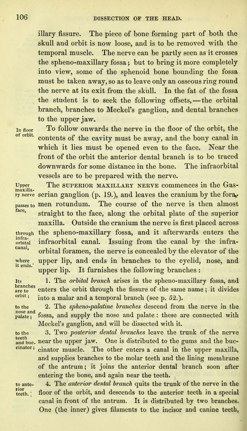 illary fissure. The piece of bone forming part of both the skull and orbit is now loose, and is to be removed with the temporal muscle. The nerve can be partly seen as it crosses the spheno-maxillary fossa; but to bring it more completely into view, some of the sphenoid bone bounding the fossa must be taken away, so as to leave only an osseous ring round the nerve at its exit from the skull. In the fat of the fossa the student is to seek the following offsets,—the orbital branch, branches to Meckel's ganglion, and dental branches to the upper jaw. In floor To follow ouwards the nerve in the floor of the orbit, the of orbit. (.Qj^^gjjig cavity must be away, and the bony canal in which it lies must be opened even to the face. Near the front of the orbit the anterior dental branch is to be traced downwards for some distance in the bone. The infraorbital vessels are to be prepared with the nerve. Upper The SUPERIOR MAXILLARY NERVE commcnccs in the Gas- ry nerve scriau ganglion (p. 19.), and leaves the cranium by the fora^.- passesto Hicn rotundum. The course of the nerve is then almost straight to the face, along the orbital plate of the superior maxilla. Outside the cranium the nerve is first placed across through the spheno-maxillary fossa, and it afterwards enters the orbital infraorbital canal. Issuing from the canal by the infra- orbital foramen, the nerve is concealed by the elevator of the where upper lip, and ends in branches to the eyelid, nose, and upper lip. It furnishes the following branches : Its 1. The orbital branch arises in the spheno-maxillary fossa, and are?^^ enters the orbit through the fissure of the same name; it divides ^^^^^' into a malar and a temporal branch (see p. 52.). to the 2. The spheno-palatine branches descend from the nerve in the paSe fossa, and supply the nose and palate : these are connected with Meckel's ganglion, and will be dissected with it. to the 3. Two posterior dental branches leave the trunk of the nerve arfd buc. near the upper jaw. One is distributed to the gums and the buc- cinator; (jinator muscle. The other enters a canal in the upper maxilla, and supplies branches to the molar teeth and the lining membrane of the antrum; it joins the anterior dental branch soon after entering the bone, and again near the teeth, to ante- 4. The anteinor dental branch quits the trunk of the nerve in the teeth.; floor of the orbit, and descends to the anterior teeth in a special canal in front of the antrum. It is distributed by two branches. One (the inner) gives filaments to the incisor and canine teeth,