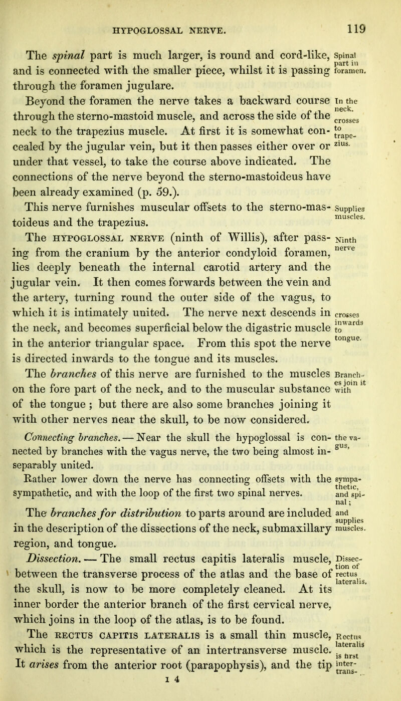 The spinal part is much larger, is round and cord-like, spinai and is connected with the smaller piece, whilst it is passing foramen, through the foramen jugulare. Beyond the foramen the nerve takes a backward course in the through the sterno-mastoid muscle, and across the side of the ^^^^'^^^ neck to the trapezius muscle. At first it is somewhat con- J^^p^^ cealed by the jugular vein, but it then passes either over or under that vessel, to take the course above indicated. The connections of the nerve beyond the sterno-mastoideus have been already examined (p. 59.). This nerve furnishes muscular offsets to the sterno-mas- supplies toideus and the trapezius. The HYPOGLOSSAL NERVE (ninth of Willis), after pass- Ninth ing from the cranium by the anterior condyloid foramen, ^^^^ lies deeply beneath the internal carotid artery and the jugular vein. It then comes forwards between the vein and the artery, turning round the outer side of the vagus, to which it is intimately united. The nerve next descends m crosses the neck, and becomes superficial below the digastric muscle J^^*^^^ in the anterior triangular space. From this spot the nerve is directed inwards to the tongue and its muscles. The branches of this nerve are furnished to the muscles Branch- on the fore part of the neck, and to the muscular substance with ^ * of the tongue ; but there are also some branches joining it with other nerves near the skull, to be now considered. Connecting hranches. — Near the skull the hypoglossal is con- the va- nected by branches with the vagus nerve, the two being almost in- separably united. Rather lower down the nerve has connectino' offsets with the sympa- . thetic sympathetic, and with the loop of the first two spinal nerves. and spi- nal ; The hranches for distribution to parts around are included and f, , , supplies in the description of the dissections of the neck, submaxillary muscles, region, and tongue. Dissection, — The small rectus capitis lateralis muscle, Dissec- between the transverse process of the a tlas and the base of rectus lateralis, the skull, is now to be more completely cleaned. At its inner border the anterior branch of the first cervical nerve, which joins in the loop of the atlas, is to be found. The RECTUS CAPITIS LATERALIS is a Small thin muscle, Rectus which is the representative of an intertransverse muscle. It arises from the anterior root (parapophysis), and the tip jj^er- 14