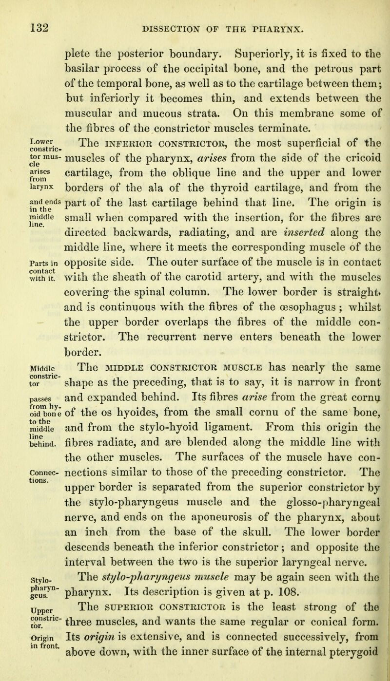 plete the posterior boundary. Superiorly, it is fixed to the basilar process of the occipital bone, and the petrous part of the temporal bone, as well as to the cartilage between them; but inferiorly it becomes thin, and extends between the muscular and mucous strata. On this membrane some of the fibres of the constrictor muscles terminate. Lower The INFERIOR CONSTRICTOR, the most Superficial of the constnc- ' ^ tor mus- muscles of the pharynx, m^ises from the side of the cricoid from* cartilage, from the oblique line and the upper and lower larynx bordcrs of the ala of the thyroid cartilage, and from the and ends part of the last cartilage behind that line. The origin is middle small when compared with the insertion, for the fibres are directed backwards, radiating, and are inserted along the middle line, where it meets the corresponding muscle of the Parts in opposite side. The outer surface of the muscle is in contact w^tK with the sheath of the carotid artery, and with the muscles covering the spinal column. The lower border is straight* and is continuous with the fibres of the oesophagus ; whilst the upper border overlaps the fibres of the middle con- strictor. The recurrent nerve enters beneath the lower border. Middle The MIDDLE CONSTRICTOR MUSCLE has nearly the same tor^*^^ shape as the preceding, that is to say, it is narrow in front passes and expanded behind. Its fibres arise from the great cornu oid bon e of the OS hyoides, from the small cornu of the same bone, middue and from the stylo-hyoid ligament. From this origin the behind, fibres radiate, and are blended along the middle line with the other muscles. The surfaces of the muscle have con- connec- ncctious similar to those of the preceding constrictor. The upper border is separated from the superior constrictor by the stylo-pharyngeus muscle and the glosso-pharyngeal nerve, and ends on the aponeurosis of the pharynx, about an inch from the base of the skull. The lower border descends beneath the inferior constrictor; and opposite the interval between the two is the superior laryngeal nerve, stylo- The stylo-pharyngeus muscle may be again seen with the g?ul.^ pharynx. Its description is given at p. 108. Upper The SUPERIOR CONSTRICTOR is the Icast strong of the Jb^^^' three muscles, and wants the same regular or conical form. Origin Its Origin is extensive, and is connected successively, from ' above down, with the inner surface of the internal pterygoid tions.