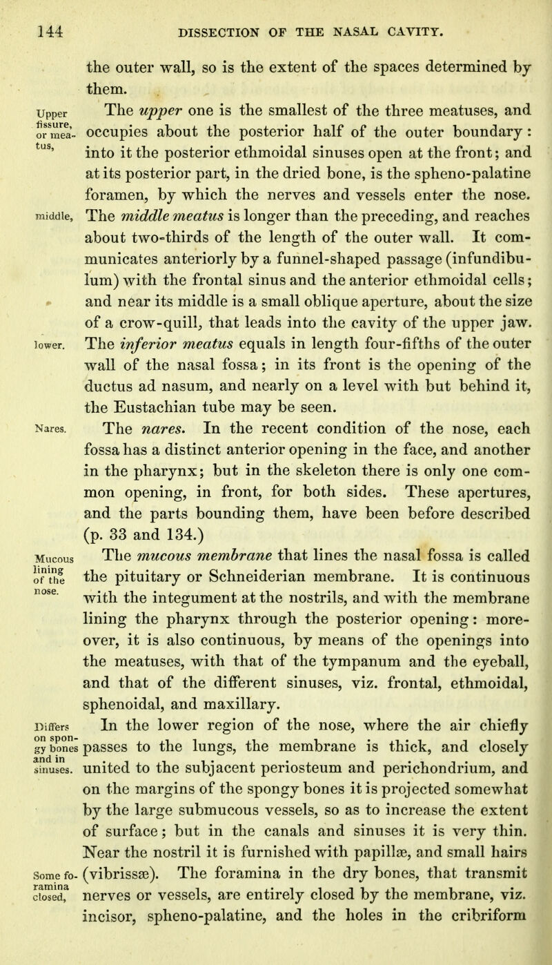 the outer wall, so is the extent of the spaces determined by them. Upper The upper one is the smallest of the three meatuses, and or mea- occupies about the posterior half of the outer boundary: into it the posterior ethmoidal sinuses open at the front; and at its posterior part, in the dried bone, is the spheno-palatine foramen, by which the nerves and vessels enter the nose. middle. The middle meatus is longer than the preceding, and reaches about two-thirds of the length of the outer wall. It com- municates anteriorly by a funnel-shaped passage (infundibu- lum) with the frontal sinus and the anterior ethmoidal cells; and near its middle is a small oblique aperture, about the size of a crow-quill^ that leads into the cavity of the upper jaw. lower. The inferior meatus equals in length four-fifths of the outer wall of the nasal fossa; in its front is the opening of the ductus ad nasum, and nearly on a level with but behind it, the Eustachian tube may be seen. Nares. The nares. In the recent condition of the nose, each fossa has a distinct anterior opening in the face, and another in the pharynx; but in the skeleton there is only one com- mon opening, in front, for both sides. These apertures, and the parts bounding them, have been before described (p. 33 and 134.) Mucous The mucous membrane that lines the nasal fossa is called oTthI the pituitary or Schneiderian membrane. It is continuous with the integument at the nostrils, and with the membrane lining the pharynx through the posterior opening: more- over, it is also continuous, by means of the openings into the meatuses, with that of the tympanum and the eyeball, and that of the different sinuses, viz. frontal, ethmoidal, sphenoidal, and maxillary. Differs lu the lowcr region of the nose, where the air chiefly gy bones passes to the lungs, the membrane is thick, and closely sinuses. United to the subjacent periosteum and perichondrium, and on the margins of the spongy bones it is projected somewhat by the large submucous vessels, so as to increase the extent of surface; but in the canals and sinuses it is very thin. Near the nostril it is furnished with papillas, and small hairs Some fo- (vibrissas). The foramina in the dry bones, that transmit cfosedf nerves or vessels, are entirely closed by the membrane, viz. incisor, spheno-palatine, and the holes in the cribriform