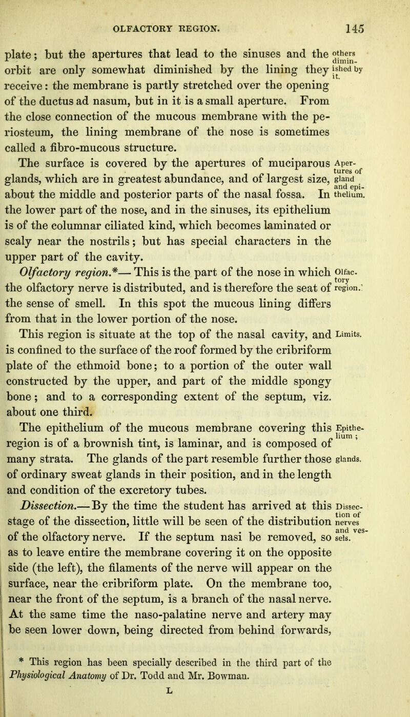 plate; but the apertures that lead to the sinuses and the others orbit are only somewhat diminished by the lining they jshed by receive: the membrane is partly stretched over the opening of the ductus ad nasum, but in it is a small aperture. From the close connection of the mucous membrane with the pe- riosteum, the lining membrane of the nose is sometimes called a fibro-mucous structure. The surface is covered by the apertures of muciparous Aper- /» . tures of glands, which are in greatest abundance, and of largest size, giand about the middle and posterior parts of the nasal fossa. In theiium. the lower part of the nose, and in the sinuses, its epithelium is of the columnar ciliated kind, which becomes laminated or scaly near the nostrils; but has special characters in the upper part of the cavity. Olfactory region.'^— This is the part of the nose in which pifac- the olfactory nerve is distributed, and is therefore the seat of region.: the sense of smell. In this spot the mucous lining differs from that in the lower portion of the nose. This region is situate at the top of the nasal cavity, and Limits, is confined to the surface of the roof formed by the cribriform plate of the ethmoid bone; to a portion of the outer wall constructed by the upper, and part of the middle spongy bone; and to a corresponding extent of the septum, viz. about one third. The epithelium of the mucous membrane covering this Epithe- region is of a brownish tint, is laminar, and is composed of many strata. The glands of the part resemble further those glands, of ordinary sweat glands in their position, and in the length and condition of the excretory tubes. Dissection.—By the time the student has arrived at this Dissec- stage of the dissection, little will be seen of the distribution nerves of the olfactory nerve. If the septum nasi be removed, so seis. as to leave entire the membrane covering it on the opposite side (the left), the filaments of the nerve will appear on the surface, near the cribriform plate. On the membrane too, near the front of the septum, is a branch of the nasal nerve. At the same time the naso-palatine nerve and artery may be seen lower down, being directed from behind forwards, * This region has been specially described in the third part of the Physiological Anatomy of Dr. Todd and Mr. Bowman.