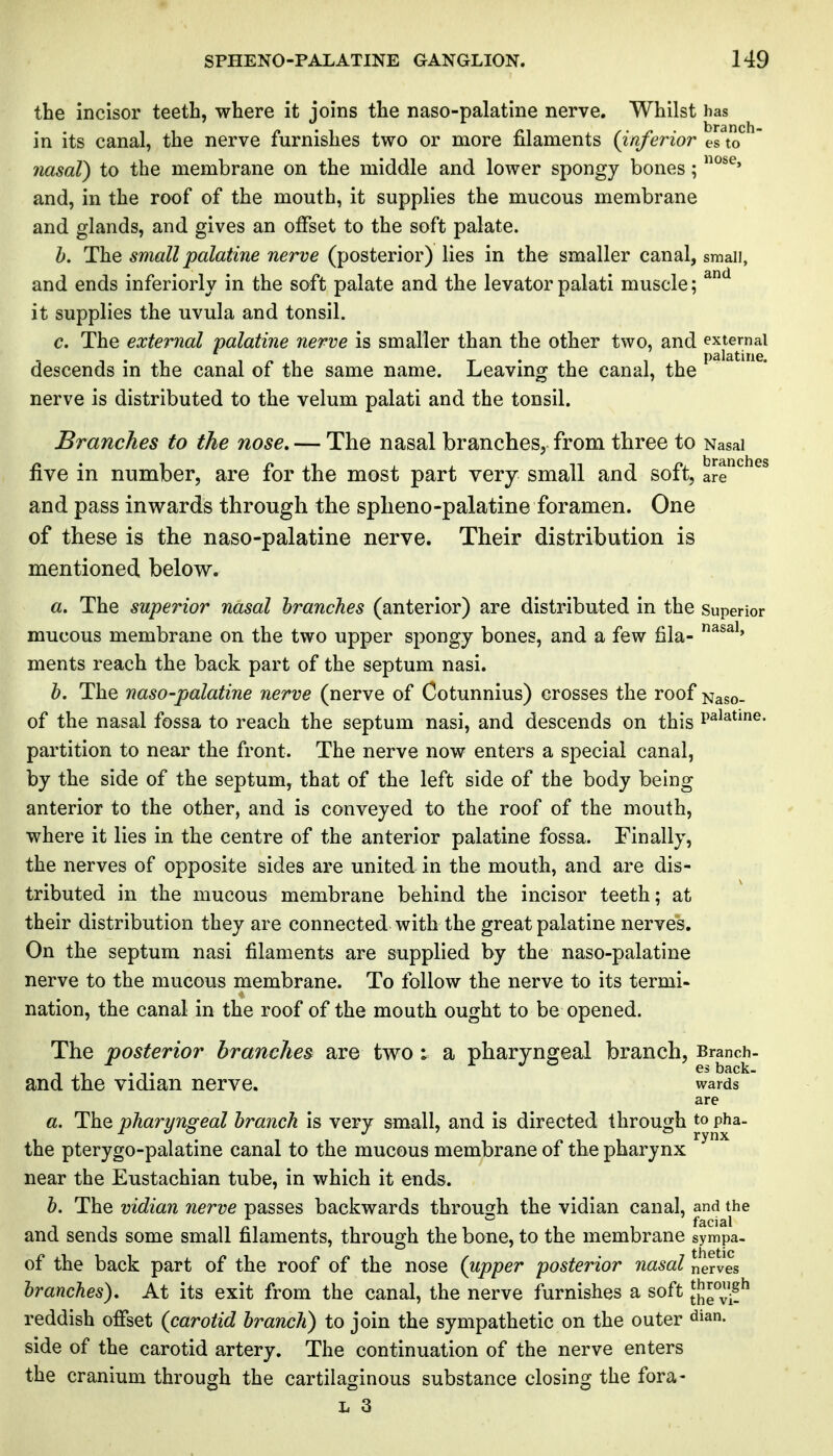 the incisor teeth, where it joins the naso-palatine nerve. Whilst has in its canal, the nerve furnishes two or more filaments (inferior es to nasal) to the membrane on the middle and lower spongy bones; and, in the roof of the mouth, it supplies the mucous membrane and glands, and gives an offset to the soft palate. h. The small palatine nerve (posterior) lies in the smaller canal, small, and ends inferiorly in the soft palate and the levator palati muscle; it supplies the uvula and tonsil. c. The external palatine nerve is smaller than the other two, and external descends in the canal of the same name. Leaving the canal, the nerve is distributed to the velum palati and the tonsil. Branches to the nose, — The nasal branches, from three to Nasai five in number, are for the most part very small and soft, are and pass inwards through the spheno-palatine foramen. One of these is the naso-palatine nerve. Their distribution is mentioned below. a. The superior nasal branches (anterior) are distributed in the superior mucous membrane on the two upper spongy bones, and a few fila- ments reach the back part of the septum nasi. b. The naso-palatine nerve (nerve of Cotunnius) crosses the roof Naso- of the nasal fossa to reach the septum nasi, and descends on this P^^^tme. partition to near the front. The nerve now enters a special canal, by the side of the septum, that of the left side of the body being anterior to the other, and is conveyed to the roof of the mouth, where it lies in the centre of the anterior palatine fossa. Finally, the nerves of opposite sides are united in the mouth, and are dis- tributed in the mucous membrane behind the incisor teeth; at their distribution they are connected with the great palatine nerves. On the septum nasi filaments are supplied by the naso-palatine nerve to the mucous membrane. To follow the nerve to its termi- nation, the canal in the roof of the mouth ought to be opened. The posterior branches are two : a pharyngeal branch, Branch- and the vidian nerve. wards are a. The pharyngeal branch is very small, and is directed through to pha- the pterygo-palatine canal to the mucous membrane of the pharynx near the Eustachian tube, in which it ends. b. The vidian nerve passes backwards through the vidian canal, and the facial and sends some small filaments, through the bone, to the membrane sympa- of the back part of the roof of the nose (upper posterior nasal nerves branches). At its exit from the canal, the nerve furnishes a soft j|^g*^y2-^ reddish ofiset (carotid bimnch) to join the sympathetic on the outer dian. side of the carotid artery. The continuation of the nerve enters the cranium through the cartilaginous substance closing the fora- L 3