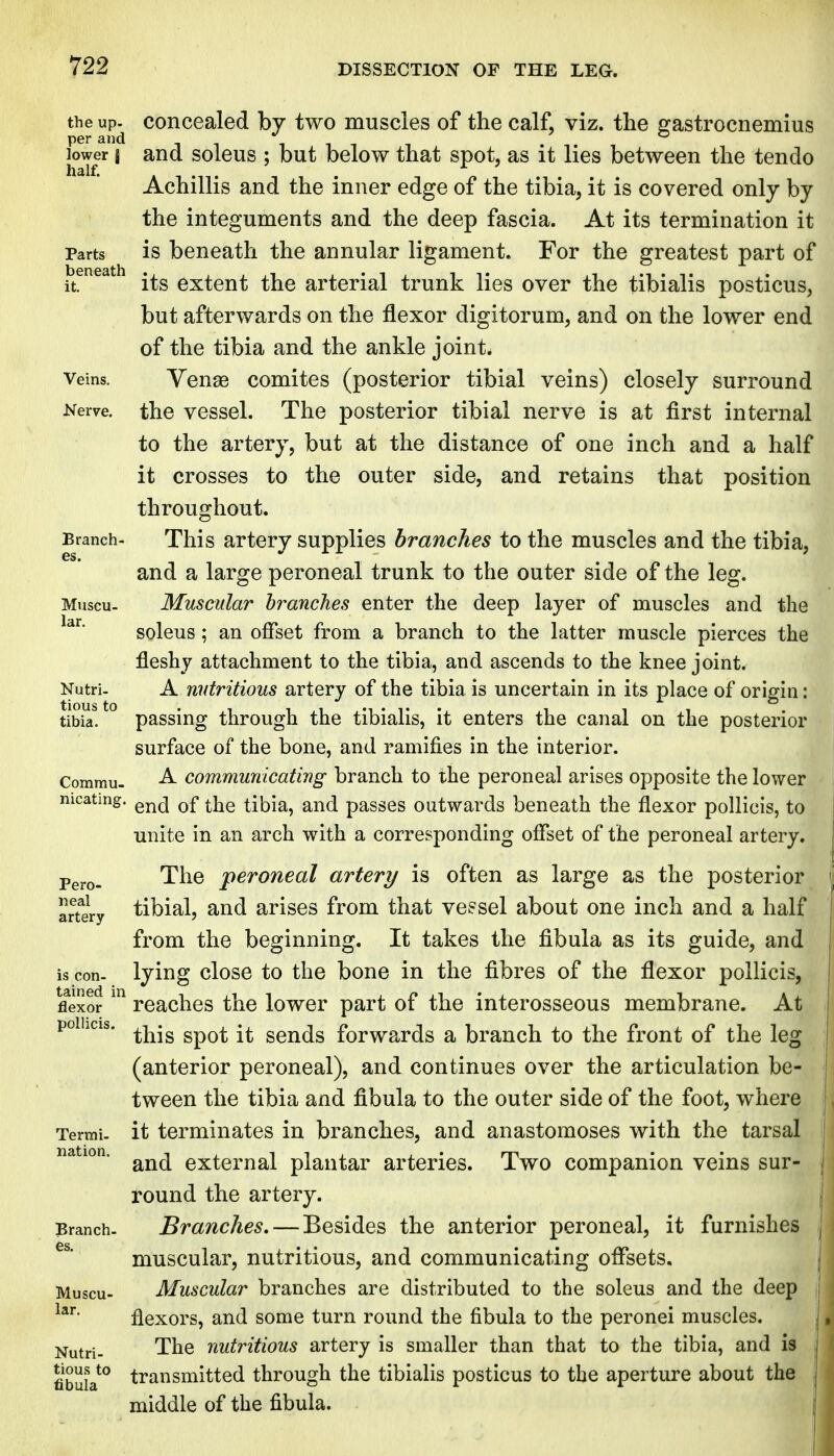 the up. concealed by two muscles of the calf, viz. the gastrocnemius per and i i i i i lower I and soleus ; but below that spot, as it lies between the tendo Achillis and the inner edge of the tibia, it is covered only by the integuments and the deep fascia. At its termination it Parts is beneath the annular ligament. For the greatest part of it. its extent the arterial trunk lies over the tibialis posticus, but afterwards on the flexor digitorum, and on the lower end of the tibia and the ankle joint. Veins. Yeuas comites (posterior tibial veins) closely surround Nerve, the vcsscl. The posterior tibial nerve is at first internal to the artery, but at the distance of one inch and a half it crosses to the outer side, and retains that position throughout. Branch- This artery supplies branches to the muscles and the tibia, and a large peroneal trunk to the outer side of the leg. Muscu- Muscular branches enter the deep layer of muscles and the soleus; an offset from a branch to the latter muscle pierces the fleshy attachment to the tibia, and ascends to the knee joint. Nutri. A nutritious artery of the tibia is uncertain in its place of origin: tibia. passing through the tibialis, it enters the canal on the posterior surface of the bone, and ramifies in the interior. Commu- A communicating branch to the peroneal arises opposite the lower mcating. ^j^g tibia, and passes outwards beneath the flexor pollicis, to unite in an arch with a corresponding offset of the peroneal artery. Pgj.Q. The peroneal artery is often as large as the posterior artery tibial, and arises from that vessel about one inch and a half from the beginning. It takes the fibula as its guide, and is con. lying close to the bone in the fibres of the flexor pollicis, fl'exor reaches the lower part of the interosseous membrane. At poihcis. ^j^.^ ^^^^ sends forwards a branch to the front of the leg (anterior peroneal), and continues over the articulation be- tween the tibia and fibula to the outer side of the foot, where Termu it terminates in branches, and anastomoses with the tarsal nation. external plantar arteries. Two companion veins sur- round the artery. Branch- Branches,—Besides the anterior peroneal, it furnishes muscular, nutritious, and communicating offsets. Muscu- Muscular branches are distributed to the soleus and the deep flexors, and some turn round the fibula to the peronei muscles. Nutri- The nutritious artery is smaller than that to the tibia, and is fibula*^ transmitted through the tibialis posticus to the aperture about the middle of the fibula.