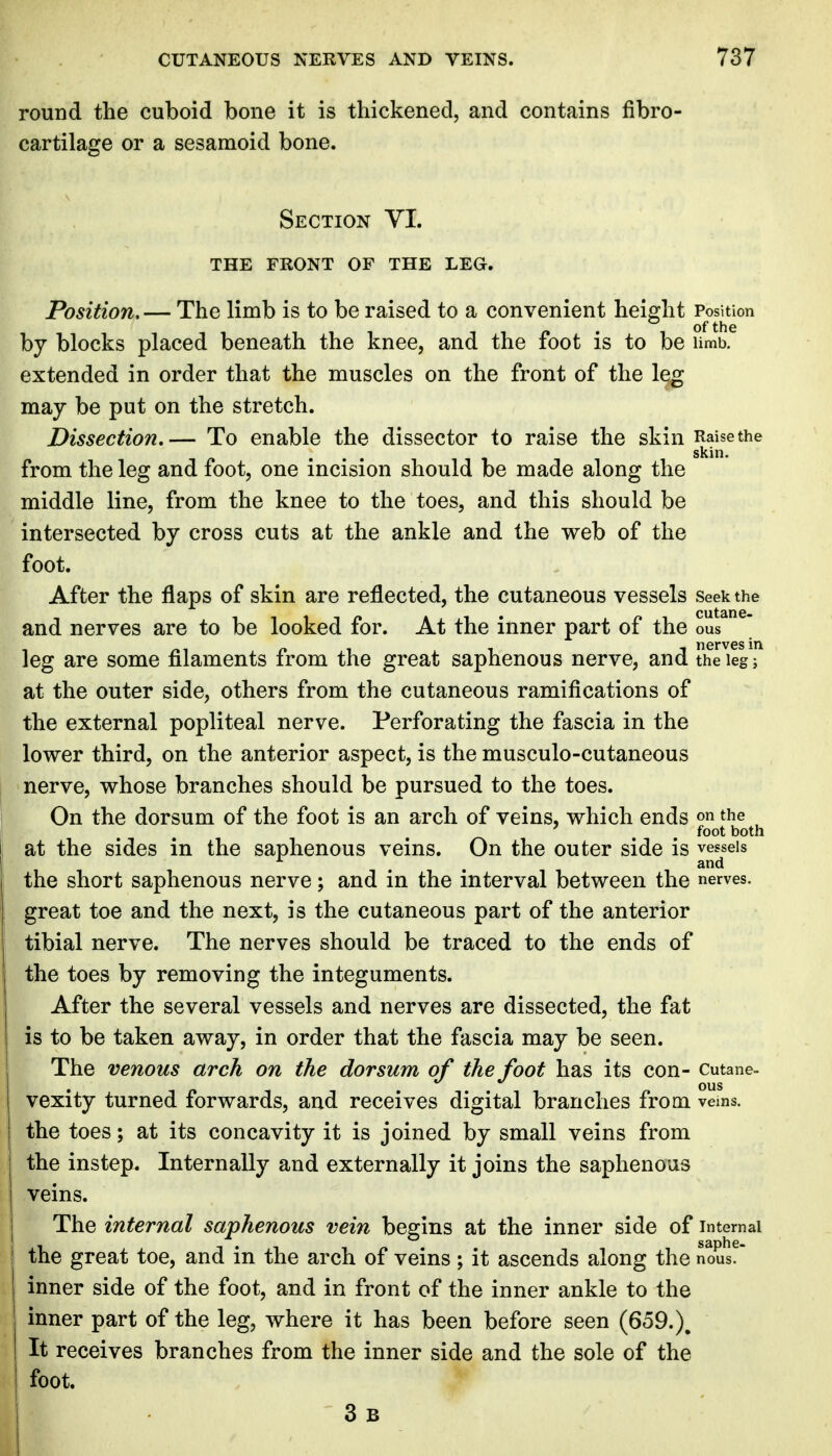 round the cuboid bone it is thickened, and contains fibro- cartilage or a sesamoid bone. Section YI. the front of the leg. Position, — The limb is to be raised to a convenient height Position by blocks placed beneath the knee, and the foot is to be umb. extended in order that the muscles on the front of the leg may be put on the stretch. Dissection,— To enable the dissector to raise the skin Raise the from the leg and foot, one incision should be made along the middle line, from the knee to the toes, and this should be intersected by cross cuts at the ankle and the web of the foot. After the flaps of skin are reflected, the cutaneous vessels seek the and nerves are to be looked for. At the inner part of the ous ' leg are some filaments from the great saphenous nerve, and the leg; at the outer side, others from the cutaneous ramifications of the external popliteal nerve. Perforating the fascia in the lower third, on the anterior aspect, is the musculo-cutaneous nerve, whose branches should be pursued to the toes. On the dorsum of the foot is an arch of veins, which ends on the . . foot both at the sides in the saphenous veins. On the outer side is vessels ^ , and the short saphenous nerve; and in the interval between the nerves, great toe and the next, is the cutaneous part of the anterior tibial nerve. The nerves should be traced to the ends of the toes by removing the integuments. After the several vessels and nerves are dissected, the fat is to be taken away, in order that the fascia may be seen. The venous arch on the dorsum of the foot has its con- Cutane- vexity turned forwards, and receives digital branches from veins, the toes; at its concavity it is joined by small veins from the instep. Internally and externally it joins the saphenous veins. The internal saphenous vein begins at the inner side of internal the great toe, and in the arch of veins; it ascends along the nous, inner side of the foot, and in front of the inner ankle to the inner part of the leg, where it has been before seen (659.). It receives branches from the inner side and the sole of the foot. 3 B