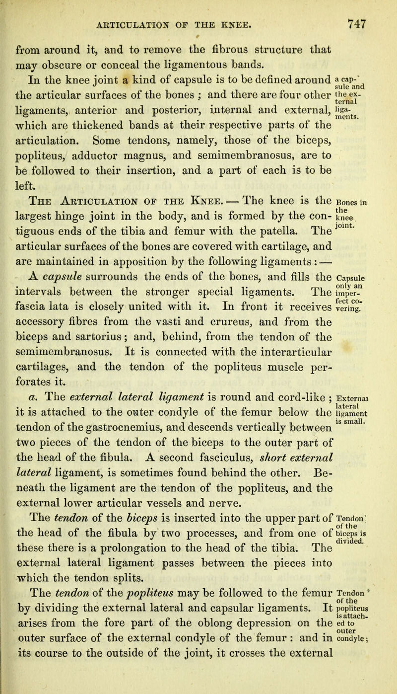 from around it, and to remove the fibrous structure that may obscure or conceal the ligamentous bands. In the knee loint a kind of capsule is to be defined around a cap-' ^ ^ sule and the articular surfaces of the bones ; and there are four other the ex. ternal ligaments, anterior and posterior, internal and external, jjga-^^ which are thickened bands at their respective parts of the articulation. Some tendons, namelj, those of the biceps, popliteus, adductor magnus, and semimembranosus, are to be followed to their insertion, and a part of each is to be left. The Articulation of the Knee. — The knee is the Bones in largest hinge joint in the body, and is formed by the con- knee tiguous ends of the tibia and femur with the patella. The articular surfaces of the bones are covered with cartilage, and are maintained in apposition by the following ligaments : — A capsule surrounds the ends of the bones, and fills the Capsule intervals between the stronger special ligaments. The hnper fascia lata is closely united with it. In front it receives vering. accessory fibres from the vasti and crureus^ and from the biceps and sartorius; and, behind, from the tendon of the semimembranosus. It is connected with the interarticular cartilages, and the tendon of the popliteus muscle per- forates it. a. The external lateral ligament is round and cord-like ; External it is attached to the outer condyle of the femur below the ligament tendon of the gastrocnemius, and descends vertically between two pieces of the tendon of the biceps to the outer part of the head of the fibula. A second fasciculus, short external lateral ligament, is sometimes found behind the other. Be- neath the ligament are the tendon of the popliteus, and the external lower articular vessels and nerve. The tendon of the biceps is inserted into the upper part of Tendon the head of the fibula by two processes, and from one of biceps is these there is a prolongation to the head of the tibia. The external lateral ligament passes between the pieces into which the tendon splits. The tendon of the popliteus may be followed to the femur Tendon ' by dividing the external lateral and capsular ligaments. It poputeus arises from the fore part of the oblong depression on the ed to outer surface of the external condyle of the femur : and in condyle; its course to the outside of the joint, it crosses the external