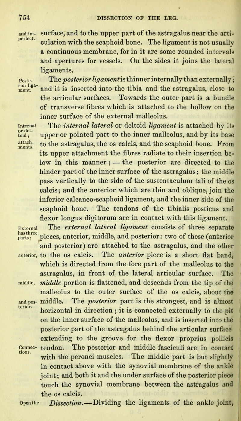 and im- surface, and to the upper part of the astragalus near the arti- perfect. ^^j^^-^j^ ^-^jj^ scaphoid boue. The ligament is not usually a continuous membrane, for in it are some rounded intervals and apertures for vessels- On the sides it joins the lateral ligaments. Poste- The posterior ligamentis thinner internally than externally; ment.^^ and it is inserted into the tibia and the astragalus, close to the articular surfaces. Towards the outer part is a bundle of transverse fibres w^hich is attached to the hollow on the inner surface of the external malleolus. Internal The internal lateral or deltoid ligament is attached by its toid; upper or pointed part to the inner malleolus, and by its base menu' astragalus, the os calcis, and the scaphoid bone. From its upper attachment the fibres radiate to their insertion be- low in this manner ; — the posterior are directed to the hinder part of the inner surface of the astragalus; the middle pass vertically to the side of the sustentaculum tali of the os calcis; and the anterior which are thin and oblique, join the inferior calcaneo-scaphoid ligament, and the inner side of the scaphoid bone. The tendons of the tibialis posticus and flexor longus digitorum are in contact with this ligament. External The external lateral ligament consists of three separate parts^^^^pieces, anterior, middle, and posterior: two of these (antsrior and posterior) are attached to the astragalus, and the other anterior, to the OS calcis. The anterior piece is a short flat band, which is directed from the fore part of the malleolus to the astragalus, in front of the lateral articular surface. The middle, middle portion is flattened, and descends from the tip of the malleolus to the outer surface of the os calcis, about the and pos- middle. The posterior part is the strongest, and is almost horizontal in direction ; it is connected externally to the pit on the inner surface of the malleolus, and is inserted into the posterior part of the astragalus behind the articular surface extending to the groove for the flexor proprius pollicis Connec- tcndou. The posterior and middle fasciculi are in contact with the peronei muscles. The middle part is but slightly in contact above with the synovial membrane of the ankle joint; and both it and the under surface of the posterior piece touch the synovial membrane between the astragalus and the OS calcis. Open the Dissection,—Dividing the ligaments of the ankle joint,