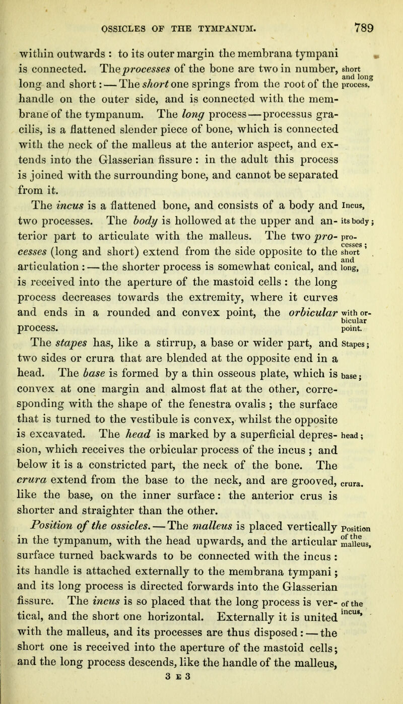 witllin outwards : to its outer margin the membrana tjmpani is connected. The processes of the bone are two in number, short long and short: — The short one springs from the root of the process, handle on the outer side, and is connected with the mem- brane of the tympanum. The long process—processus gra- cilis, is a flattened slender piece of bone, which is connected with the neck of the malleus at the anterior aspect, and ex- tends into the Grlasserian fissure : in the adult this process is joined with the surrounding bone, and cannot be separated from it. The incus is a flattened bone, and consists of a body and incus, two processes. The bod?/ is hollowed at the upper and an- its body j terior part to articulate with the malleus. The two pro- pro- cesses (long and short) extend from the side opposite to the short ' , articulation : — the shorter process is somewhat conical, and long, is received into the aperture of the mastoid cells : the long process decreases towards the extremity, where it curves and ends in a rounded and convex point, the orbicular with or- bicular process. point. The stapes has, like a stirrup, a base or wider part, and stapes; two sides or crura that are blended at the opposite end in a head. The base is formed by a thin osseous plate, which is base; convex at one margin and almost flat at the other, corre- sponding with the shape of the fenestra ovalis ; the surface that is turned to the vestibule is convex, whilst the opposite is excavated. The head is marked by a superficial depres- head; sion, which receives the orbicular process of the incus ; and below it is a constricted part, the neck of the bone. The crura extend from the base to the neck, and are grooved, crura, like the base, on the inner surface: the anterior crus is shorter and straighter than the other. Position of the ossicles. — The malleus is placed vertically position in the tympanum, with the head upwards, and the articular maiieus, surface turned backwards to be connected with the incus : its handle is attached externally to the membrana tympani; and its long process is directed forwards into the Glasserian fissure. The incus is so placed that the long process is ver- of the tical, and the short one horizontal. Externally it is united with the malleus, and its processes are thus disposed: — the short one is received into the aperture of the mastoid cells; and the long process descends, like the handle of the malleus,