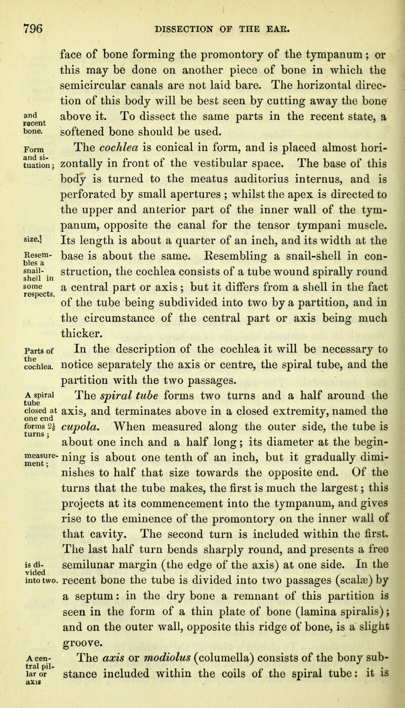 face of bone forming the promontory of the tympanum; or this may be done on another piece of bone in which the semicircular canals are not laid bare. The horizontal direc- tion of this body will be best seen by cutting away the bone above it. To dissect the same parts in the recent state, a recent ^ ' bone. softened bone should be used. Form The cochlea is conical in form, and is placed almost hori- tuation; zoutally in front of the vestibular space. The base of this body is turned to the meatus auditorius internus, and is perforated by small apertures ; whilst the apex is directed to the upper and anterior part of the inner wall of the tym- panum, opposite the canal for the tensor tympani muscle, size.] Its length is about a quarter of an inch, and its width at the Resem- base is about the same. Kesemblinsr a snail-shell in con- bles a ^ , ^ snail- struction, the cochlea consists of a tube wound spirally round shell in ' ^ ^ r J some a central part or axis ; but it differs from a shell in the fact respects. ^ ^ of the tube being subdivided into two by a partition, and in the circumstance of the central part or axis being much thicker. Parts of In the description of the cochlea it will be necessary to cochlea, notice separately the axis or centre, the spiral tube, and the partition with the two passages. A spiral The spiral tube forms two turns and a half around the tube ^ closed at axis^ and terminates above in a closed extremity, named the one end . forms 2i cupola. When measured alono; the outer side, the tube is turns J / . « . . 11. about one inch and a half long; its diameter at the begin- measure- ^ing is about ouc tenth of an inch, but it gradually dimi- nishes to half that size towards the opposite end. Of the turns that the tube makes, the first is much the largest; this projects at its commencement into the tympanum, and gives rise to the eminence of the promontory on the inner wall of that cavity. The second turn is included within the first. The last half turn bends sharply round, and presents a free is di^ semilunar margin (the edge of the axis) at one side. In the into two. recent bone the tube is divided into two passages (scalae) by a septum: in the dry bone a remnant of this partition is seen in the form of a thin plate of bone (lamina spiralis); and on the outer wall, opposite this ridge of bone, is a slight groove. Acen- The axis or modiolus (columella) consists of the bony sub- laror stauce iucludcd within the coils of the spiral tube: it is axis