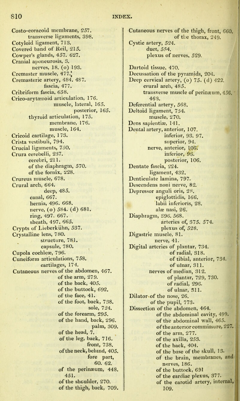 Costo-coracoid membrane, 257. transverse ligaments, 398, Cotyloid ligament, 713. Covered band of Reil, 215. Cowper's glands, 457. 627. Cranial aponeurosis, 3. nerves, 18. (o) 193. Cremaster muscle, 477.J Cremasteric artery, 484. 487. fascia, 477. Cribriform fascia, 658. Crico-arytasnoid articulation, 176. muscle, lateral, 165. posterior, 165. thyroid articulation, 175. membrane, 176. muscle, 164, Cricoid cartilage, 1 73. Crista vestibuli, 794. Crucial ligaments, 750. Crura cerebelli, 237. cerebri, 211. of the diaphragm, 570. of the fornix, 228. Crureus muscle, 678. Crural arch, 664. deep, 485. canal, 667. hernia, 496. 668. nerve, (o) 584. (d) 681. ring, 497. 667. sheath, 497. 665. Crypts of Lieberkiihn, 537. Crystalline lens, 780. structure, 78,1. capsule, 780. Cupola cochlese, 796. Cuneiform articulations, 758. cartilages, 174. Cutaneous nerves of the abdomen, 467. of the arm, 279. of the back, 405. of the buttock, 692. of the face, 41. of the foot, back, 738. sole, 724. of the forearm, 295. of the hand, back, 296. palm, 309. of the head, 7. of the leg, back, 716. front, 738. of the neck, behmd, 405. fore part, 60. 62. of the perinasum, 448. 451. of the shoulder, 270. of the thigh, back, 709. Cutaneous nerves of the thigh, front, 660. of the thorax, 249. Cystic artery, 524. duct, 554. plexus of nerves, 529. Dartoid tissue, 470. Decussation of the pyramids, 204. Deep cervical artery, (o) 75. (d) 422. crural arch, 485. transverse muscle of perin^eum, 456.' 463. Deferential artery, 568. Deltoid ligament, 754. muscle, 2 70. Dens sapientise, 141. Dental artery, anterior, 107. inferior, 93. 97. superior, 94. nerve, anterior, 106. inferior, 96. posterior, 106, Dentate fascia, 224. ligament, 432. Denticulate lamina, 797. Descendens noni nerve, 82. Depressor anguli oris, 28. epiglottidis, 166. labii inferioris, 28. alae nasi, 26, Diaphragm, S96. 568. arteries of, 375. 574. plexus of, 528. Digastric muscle, 81. nerve, 41. Digital arteries of plantar, 734. of radial, 318. of tibial, anterior, 734. of ulnar, 311. nerves of median, 312. of plantar, 729, 730. of radial, 296. of ulnar, 311. Dilator of the nose, 26. of the pupil, 773. Dissection of the abdomen, 464. of the abdominal cavity, 499. of the abdominal wall, 465. of the anterior commissure, 227. of the arm, 277. of the axilla, 253. of the back, 404. of the base of the skull, 13. of the brain, membranes, and nerves, 186. of the buttock, 691 of the cardiac plexus, 377. of the carotid artery, internal,! 109.