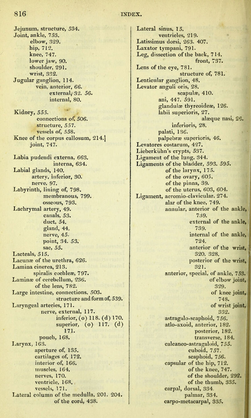 Jejunum, structure, 534. Joint, ankle, 753. elbow, 329. hip, 712. knee, 747. lower jaw, 90. shoulder, 291. wrist, 332. Jugular ganglion, 114. vein, anterior, 66. external, 32. 56. internal, 80. Kidney, 555. connections of, 506. structure, 557. vessels of, 558. Knee of the corpus callosum, 214.| joint, 747. Labia pudendi externa, 663. interna, 634. Labial glands, 140. artery, inferior, 30. nerve, 97. Labyrinth, lining of, 798. membranous, 799. osseous, 793. Lachrymal artery, 49. canals, 53. duct, 54. gland, 44. nerve, 45. point, 34. 53. sac, 55. Lacteals, 515. Lacunas of the urethra, 626. Lamina cinerea, 213. spiralis cochleae, 797. Lamiufe of cerebellum, 236. of the lens, 782. Large intestine, connections, 503. structure and form of, 539. Laryngeal arteries, 171. nerve, external, 117. inferior, (o) 118. (d ) 170. superior, (o) 117. (d) 171. pouch, 168. Larynx, 163. aperture of, 135. cartilages of, 172. interior of, 166. muscles, 164. nerves, 170. ventricle, 168. vessels, 171. Lateral column of the medulla, 201. 204. of the cord, 438. Lateral sinus, 15. ventricles, 219. Latissimus dorsi, 263. 407. Laxator tympani, 791. Leg, dissection of the back, 714. front, 737. Lens of the eye, 781. structure of, 781. Lenticular ganglion, 48. Levator anguli oris, 28. scapulfPj 410. ani, 447. 591. glanduiae thyreoidea?, 126. labii superioris, 27. alaeque nasi, 26. inferioris, 28. palati, 136. palpebrae superioris, 46. Levatores costarum, 427. Lieberkiihn's crypts, 537. Ligament of the lung, 344. Ligaments of the bladder, 593. 595. of the larynx, 175. of the ovary, 605. of the pinna, 39. of the uterus, 603, 604. Ligament, acromio-clavicular, 274. alar of the knee, 749. annular, anterior of the ankle, 739. external of the ankle, 739. internal of the ankle, 724. anterior of the wrist, y, 320. 328. posterior of the wrist, 321. anterior, special, of ankle, 753. of elbow joint, 329. of knee jointr 748. of wrist joint,i 332. astragalo-scaphoid, 756. atlo-axoid, anterior, 182. posterior, 182. transverse, 184. calcaneo-astragaloid, 755. cuboid, 757. scaphoid, 756. capsular of the hip, 712. j of the knee, 747. of the shoulder, 292. of the thumb, 335. carpal, dorsal, 334. palmar, 334. carpo-metacarpal, 335.