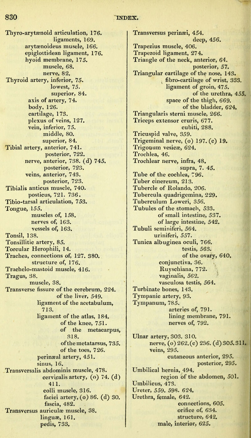 Thyro-arytaenoid articulation, 176. ligaments, 169. arytsenoideus muscle, 166. epiglottidean ligament, 176. hyoid membrane, 175. muscle, 68. nerve, 82. Thyroid artery, inferior, 75. lowest, 75. superior, 84. axis of artery, 74. body, 126. cartilage, 173. plexus of veins, 127. vein, inferior, 75. middle, 80. superior, 84. Tibial artery, anterior, 741. posterior, 722, nerve, anterior, 738. (d) 745. posterior, 723. veins, anterior, 743. posterior, 723. Tibialis anticus muscle, 740. posticus, 721. 736. Tibio-tarsal articulation, 753, Tongue, 155, muscles of, 158. nerves of, 163. vessels of, 163. Tonsil, 138. Tonsillitic artery, 85. Torcular Herophili, 14. Trachea, connections of, 127. 380. structure of, 176. Trachelo-mastoid muscle, 416. Tragus, 38. muscle, 38. Transverse fissure of the cerebrum, 224. of the liver, 549. ligament of the acetabulum, 713. ligament of the atlas, 184. of the knee, 751. of the metacarpus, 318. of the metatarsus, 735. of the toes, 726. perinatal artery, 451. sinus, 16. Transversalis abdominis muscle, 478. cervi.calis artery, (o) 74. (d) 411. colli muscle, 316. faciei artery, (o) 86. (d) 30. fascia, 482. Transversus auriculee muscle, 38. linguae, 161, pedis, 733, Transversus perinaei, 454. deep, 456. Trapezius muscle, 406. Trapezoid ligament, 274, Triangle of the neck, anterior, 64. posterior, 57, Triangular cartilage of the nose, 143. , fibro-cartilage of wrist, 333. ligament of groin, 475, of the urethra, 455, space of the thigh, 669. of the bladder, 624. Triangularis sterni muscle, 266. Triceps extensor cruris, 677. cubiti, 288. Tricuspid valve, 359. Trigeminal nerve, (o) 197. (c) 19. Trigonum vesicae, 624. Trochlea, 46. Trochlear nerve, infra, 48, supra, 7. 45. Tube of the cochlea, 796. Tuber cinereum, 213. Tubercle of Rolando, 206. Tubercula quadrigemina, 229. Tuberculum Loweri, 356. Tubules of the stomach, 533. of small intestine, 537. of large intestine, 542. Tubuli seminiferi, 564. uriniferi, 557. Tunica albuginea oculi, 766. testis, 563. of the ovary, 640. conjunctiva, 36. Ruyschiana, 772. vaginalis, 562. vasculosa testis, 564. Turbinate bones, 143. Tympanic artery, 93. Tympanum, 785. arteries of, 791. lining membrane, 791. nerves of, 792. Ulnar artery, 303. 310. nerve, (o)262.(c) 236. (d) 305,311. veins, 295. cutaneous anterior, 295. posterior, 295, Umbilical hernia, 494. region of the abdomen, 50l, Umbilicus, 478. Ureter, 559, 598. 624. Urethra, female, 642. connections, 605. orifice of, 634. structure, 642, male, interior, 625,
