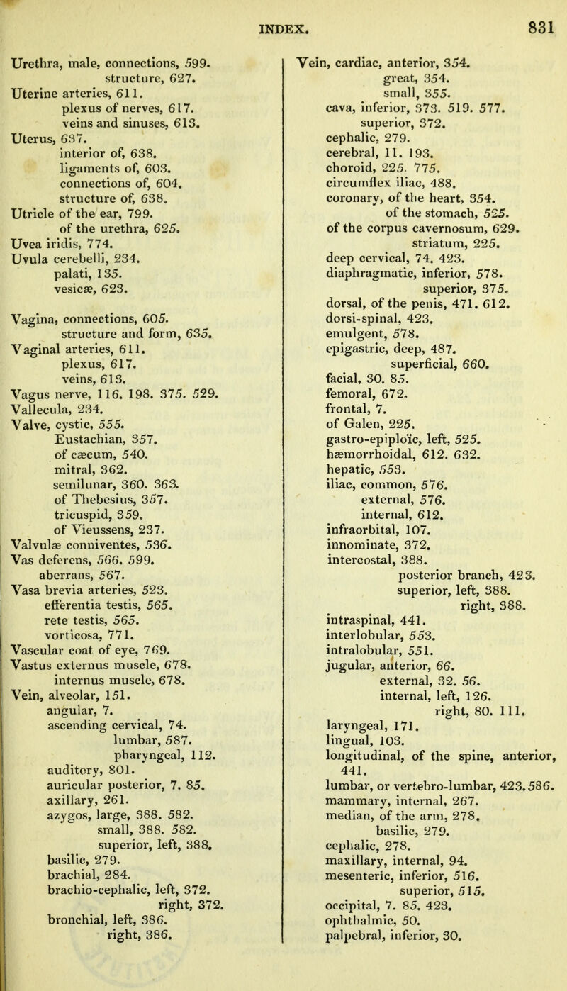 Urethra, male, connections, 599. structure, 627. Uterine arteries, 611. plexus of nerves, 617. veins and sinuses, 613. Uterus, 637. interior of, 638. ligaments of, 603. connections of, 604. structure of, 638. Utricle of the ear, 799. of the urethra, 625. Uvea iridis, 774. Uvula cerebelli, 234. palati, 135. vesicae, 623. Vagina, connections, 605. structure and form, 635. Vaginal arteries, 611. plexus, 617. veins, 613. Vagus nerve, 116. 198. 375. 529. Vallecula, 234. Valve, cystic, 555. Eustachian, 357. of cascum, 540. mitral, 362. semilunar, 360. 363. of Thebesius, 357. tricuspid, 359. of Vieussens, 237. Valvulse coniiiventes, 536. Vas deferens, 566. 599. aberrans, 567. Vasa brevia arteries, 523. efFerentia testis, 565. rete testis, 565. vorticosa, 771. Vascular coat of eye, 769. Vastus externus muscle, 678. internus muscle, 678. Vein, alveolar, 151. angular, 7. ascending cervical, 74. lumbar, 587. pharyngeal, 112. auditory, 801. auricular posterior, 7. 85. axillary, 261. azygos, large, 388. 582. small, 388. 582. superior, left, 388, basilic, 279. brachial, 284. brachio-cephalic, left, 372. right, 372. bronchial, left, 386. right, 386. Vein, cardiac, anterior, 354. great, 354. small, 355. cava, inferior, 373. 519. 577. superior, 372. cephalic, 279. cerebral, 11. 193. choroid, 225. 775. circumflex iliac, 488. coronary, of the heart, 354, of the stomach, 525. of the corpus cavernosum, 629. striatum, 225. deep cervical, 74. 423. diaphragmatic, inferior, 578. superior, 375. dorsal, of the penis, 471. 612. dorsi-spinal, 423. emulgent, 578. epigastric, deep, 487. superficial, 660. facial, 30. 85. femoral, 672, frontal, 7. of Galen, 225. gastro-epiplo'ic, left, 525. haemorrhoidal, 612. 632. hepatic, 553. iliac, common, 576. external, 576. internal, 612. infraorbital, 107. innominate, 372. intercostal, 388. posterior branch, 423. superior, left, 388. right, 388. intraspinal, 441. interlobular, 553. intralobular, 551. jugular, anterior, 66. external, 32. 56. internal, left, 126. right, 80. 111. laryngeal, 171. lingual, 103. longitudinal, of the spine, anterior, 441. lumbar, or vert.ebro-lumbar, 423.586. mammary, internal, 267. median, of the arm, 278. basilic, 279. cephalic, 278. maxillary, internal, 94. mesenteric, inferior, 516. superior, 515. occipital, 7. 85. 423. ophthalmic, 50. palpebral, inferior, 30.