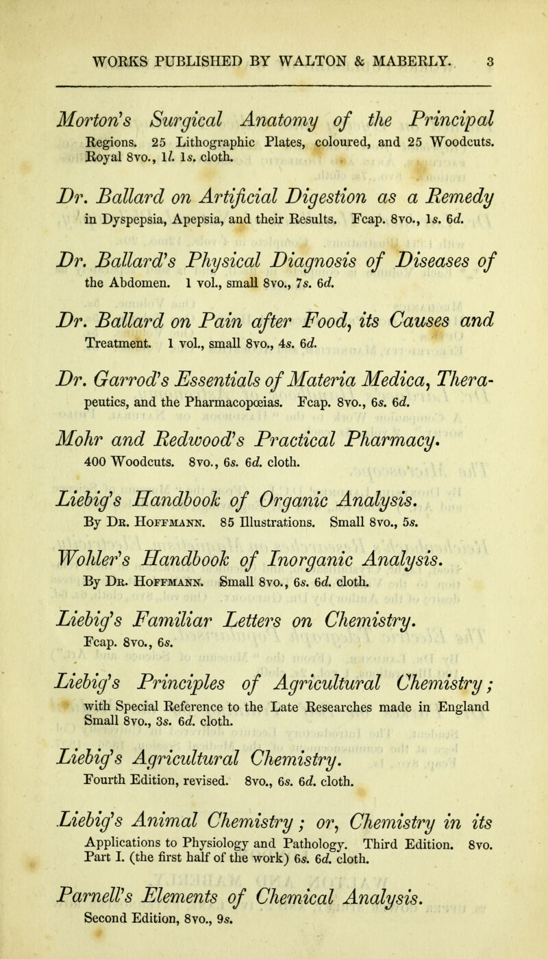 MortovbS Surgical Anatomy of the Principal Regions. 25 Lithographic Plates, coloured, and 25 Woodcuts. Royal 8vo., 1/. Is. cloth. Dr. Ballard on Artificial Digestion as a Remedy in Dyspepsia, Apepsia, and their Results. Ecap. 8vo., \s. 6d. Dr. Ballard's Physical Diagnosis of Diseases of the Abdomen. 1 vol., small 8vo., Is. 6c?. Dr. Ballard on Pain after Food^ its Causes and Treatment. 1 vol., small Svo., 4^. 6c?. Dr. Garrods Essentials of Materia Medica, Thera- peutics, and the Pharmacopoeias. Ecap. Svo., 65. 6c?. Mohr and Redwood's Practical Pharmacy. 400 Woodcuts. 8vo., 6s. 6c?. cloth. Liebig^s Handbook of Organic Analysis. By Dk. Hoffmann. 85 Illustrations. Small 8vo., 5s. Wohler's Handbook of Inorganic Analysis. By Dr. Hoffmann. Small 8vo., 6s. 6d cloth. Liebifs Familiar Letters on Chemistry. Ecap. 8vo., 6s. Liebig^s Principles of Agricultural Chemistry; with Special Reference to the Late Researches made in England Small 8vo., 3s. 6c?. cloth. Liebig\s Agricultural Chemistry. Fourth Edition, revised. 8vo., 6s. 6c?. cloth. Liebig^s Animal Chemistry; or^ Chemistry in its Applications to Physiology and Pathology. Third Edition. Svo. Part I. (the first half of the work) 6s. 6d cloth. ParnelVs Elements of Chemical Analysis. Second Edition, Svo., 9s.