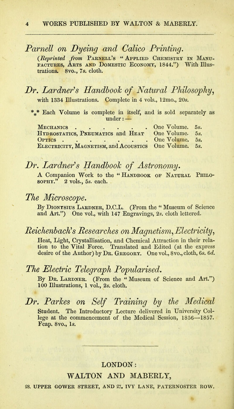 Parnell on Dyeing and Calico Printing, (JReprinted from Parnell's  Applied Chemistry in Manu- factures, Arts and Domestic Economy, 1844.) With Illus- trations. 8vo., 7s, cloth. Dr. Lardner's Handbook of Natural Philosophy,, with 1334 Illustrations. Complete in 4 vols., 12mo., 20s. Each Volume is complete in itself, and is sold separately as under: —• Mechanics One Volume. 5^. Hydrostatics, Pneumatics and Heat One Volume. 5s. Optics One Volume, bs. Electricity, Magnetism, and Acoustics One Volume. 55. Dr. Lardner's Handbook of Astronomy. A Companion Work to the  Handbook of Natural Philo- sophy. 2 vols., 5^. each. The Microscope. By DioNYSius Lardner, D.C.L. (From the  Museum of Science and Art.) One vol., with 147 Engravings, 2^. cloth lettered. ReichenbacKs Researches on Magnetism, Electricity,, Heat, Light, Crystallisation, and Chemical Attraction in their rela- tion to the Vital Force. Translated and Edited (at the express desire of the Author) by Dr. Gregory. One vol., 8vo., cloth, 6^. &d. The Electric Telegraph Popularised. By Dr. Lardner. (From the  Museum of Science and Art.) 100 Illustrations, 1 vol., 25. cloth. Dr. Parkes on Self Training by the Medical Student. The Introductory Lecture delivered in University Col- lege at the commencement of the Medical Session, 1856—1857. Fcap. 8vo., \s. LONDON: WALTON AND MABERLY, 28. UPPER GOWER STREET, AND 27. IVY LANE, PATERNOSTER ROW.