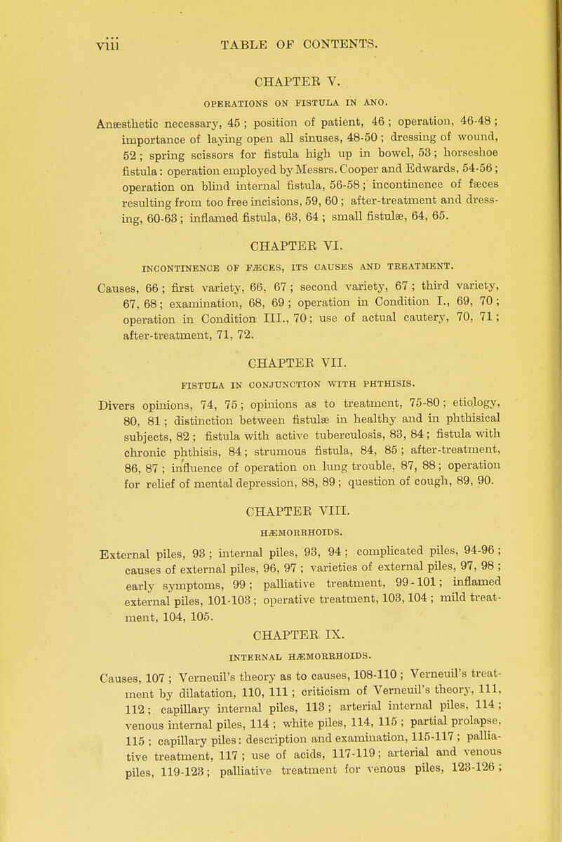 CHAPTEE V. OPKRATIONS ON FISTULA IN ANO. AiiEesthetic necessary, 45 ; position of patient, 46 ; operation, 46-48 ; importance of laying open all sinuses, 48-50 ; dressing of wound, 52; spring scissors for fistula high up in bowel, 53; horseshoe fistula: operation employed by Messrs. Cooper and Edwards, 54-56; operation on blind internal fistula, 56-58; incontmence of fajces resulting from too free mcisions, 59, 60; after-treatment and dress- nag, 60-63 ; inflamed fistula, 63, 64 ; small fistula, 64, 65. CHAPTER VI. INCONTINENCE OF F^CES, ITS CAUSES AND TREATMENT. Causes, 66 ; first variety, 66, 67 ; second variety, 67 ; third variety, 67, 68; exammation, 68, 69 ; operation in Condition I., 69, 70 ; operation m Condition III., 70; use of actual cautery, 70, 71; after-treatment, 71, 72. CHAPTEE VII. FISTULA IN CONJUNCTION WITH PHTHISIS. Divers opinions, 74, 75; opinions as to treatment, 75-80; etiology, 80, 81; distmction between fistulas in healthy and in phthisical subjects, 82 ; fistula with active tuberculosis, 83, 84; fistula with chronic phthisis, 84; strumous fistula, 84, 85 ; after-treatment, 86, 87; influence of operation on lung trouble, 87, 88; operation for reUef of mental depression, 88, 89; question of cough, 89, 90. CHAPTEE VIII. H^MOEKHOIDS. External piles, 93 ; mternal piles, 93, 94; comphcated piles, 94-96; causes of external piles, 96, 97 ; varieties of external piles, 97, 98 ; early symptoms, 99; paUiative treatment, 99-101; mflamed external piles, 101-103; operative treatment, 103,104 ; mild treat- ment, 104, 105. CHAPTEE IX. INTERNAL HAEMORRHOIDS. Causes, 107 ; Verneuil's theory as to causes, 108-110 ; Verneuil's treat- ment by dilatation, 110, 111; criticism of Verneuil's theory. 111, 112; capillary internal piles, 113; arterial internal piles, 114; venous internal piles, 114 ; white piles, 114, 115 ; partial prolapse, 115 ; capillary piles: description and examination, 115-117 ; pallia- tive treatment, 117 ; use of acids, 117-119; arterial and venous piles, 119-123; palliative treatment for venous piles, 123-126;