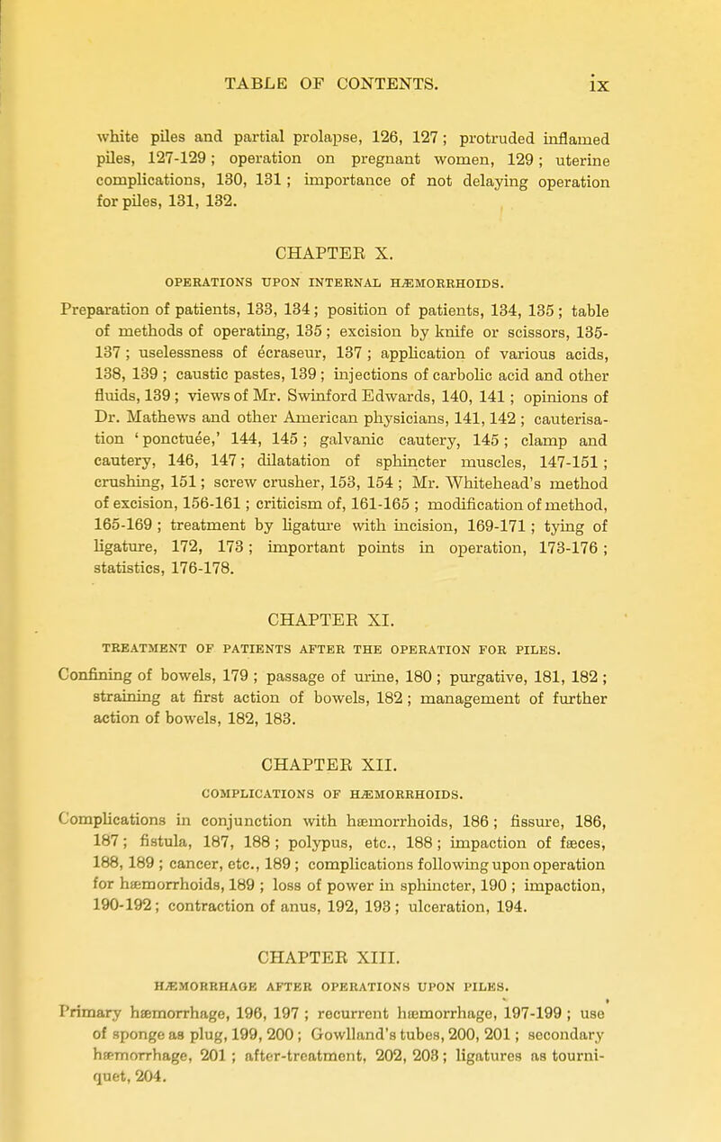 white piles and partial prolapse, 126, 127; protruded inflamed pUes, 127-129; operation on pregnant women, 129; uterine complications, 130, 131; importance of not delaying operation for piles, 131, 132. CHAPTER X. OPERATIONS UPON INTEBNAL HEMORRHOIDS. Preparation of patients, 133, 134; position of patients, 134, 135; table of methods of operating, 135; excision by knife or scissors, 135- 137 ; uselessness of ecraseur, 137; appMcation of various acids, 138, 139 ; caustic pastes, 139 ; injections of carboUc acid and other fluids, 139; views of Mr. Swinford Edwards, 140, 141; opinions of Dr. Mathews and other American physicians, 141,142 ; cauterisa- tion ' ponctuee,' 144, 145; galvanic cautery, 145; clamp and cautery, 146, 147; dilatation of sphincter muscles, 147-151; crushing, 151; screw crusher, 153, 154 ; Mr. Whitehead's method of excision, 156-161; criticism of, 161-165 ; modification of method, 165-169 ; treatment by hgatm-e with incision, 169-171; tying of Hgature, 172, 173; important points in operation, 173-176; statistics, 176-178. CHAPTER XI. TREATMENT OF PATIENTS AFTER THE OPERATION FOR PILES. Confining of bowels, 179 ; passage of m-ine, 180 ; purgative, 181, 182 ; straining at first action of bowels, 182; management of further action of bowels, 182, 183. CHAPTER XII. COMPLICATIONS OF HEMORRHOIDS. Comphcations in conjunction with hsemorrhoids, 186; fissure, 186, 187; fistula, 187, 188; polypus, etc., 188; impaction of fseces, 188,189 ; cancer, etc., 189 ; complications followmgupon operation for hemorrhoids, 189 ; loss of power in spluncter, 190 ; impaction, 190-192; contraction of anus, 192, 193; ulceration, 194. CHAPTER XIII. HEMORRHAGE AFTER OPERATIONS UPON PILES. Primary hsmorrhage, 196, 197 ; recurrent hromorrhage, 197-199 ; use of sponge as plug, 199, 200; Gowlland's tubes, 200, 201; secondary hspTnorrhage, 201 ; after-treatment, 202, 203; ligatures as tourni- quet, 204.